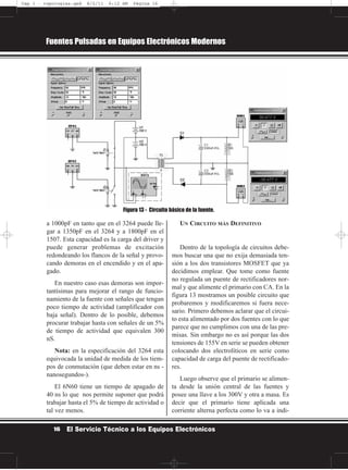 a 1000pF en tanto que en el 3264 puede lle-
gar a 1350pF en el 3264 y a 1800pF en el
1507. Esta capacidad es la carga del driver y
puede generar problemas de excitación
redondeando los flancos de la señal y provo-
cando demoras en el encendido y en el apa-
gado.
En nuestro caso esas demoras son impor-
tantísimas para mejorar el rango de funcio-
namiento de la fuente con señales que tengan
poco tiempo de actividad (amplificador con
baja señal). Dentro de lo posible, debemos
procurar trabajar hasta con señales de un 5%
de tiempo de actividad que equivalen 300
nS.
Nota: en la especificación del 3264 esta
equivocada la unidad de medida de los tiem-
pos de conmutación (que deben estar en ns -
nanosegundos-).
El 6N60 tiene un tiempo de apagado de
40 ns lo que nos permite suponer que podrá
trabajar hasta el 5% de tiempo de actividad o
tal vez menos.
UN CIRCUITO MÁS DEFINITIVO
Dentro de la topología de circuitos debe-
mos buscar una que no exija demasiada ten-
sión a los dos transistores MOSFET que ya
decidimos emplear. Que tome como fuente
no regulada un puente de rectificadores nor-
mal y que alimente el primario con CA. En la
figura 13 mostramos un posible circuito que
probaremos y modificaremos si fuera nece-
sario. Primero debemos aclarar que el circui-
to esta alimentado por dos fuentes con lo que
parece que no cumplimos con una de las pre-
misas. Sin embargo no es así porque las dos
tensiones de 155V en serie se pueden obtener
colocando dos electrolíticos en serie como
capacidad de carga del puente de rectificado-
res.
Luego observe que el primario se alimen-
ta desde la unión central de las fuentes y
posee una llave a los 300V y otra a masa. Es
decir que el primario tiene aplicada una
corriente alterna perfecta como lo va a indi-
Fuentes Pulsadas en Equipos Electrónicos Modernos
16 El Servicio Técnico a los Equipos Electrónicos
Figura 13 - Circuito básico de la fuente.
Cap 1 - topologías.qxd 8/2/11 6:12 AM Página 16
 
