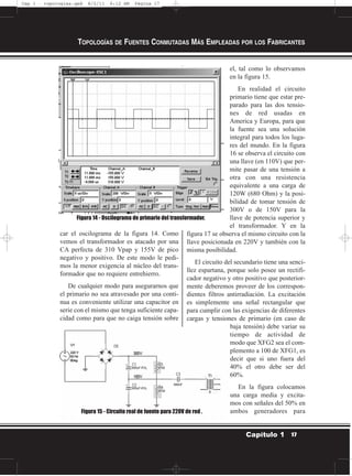 car el oscilograma de la figura 14. Como
vemos el transformador es atacado por una
CA perfecta de 310 Vpap y 155V de pico
negativo y positivo. De este modo le pedi-
mos la menor exigencia al núcleo del trans-
formador que no requiere entrehierro.
De cualquier modo para asegurarnos que
el primario no sea atravesado por una conti-
nua es conveniente utilizar una capacitor en
serie con el mismo que tenga suficiente capa-
cidad como para que no caiga tensión sobre
el, tal como lo observamos
en la figura 15.
En realidad el circuito
primario tiene que estar pre-
parado para las dos tensio-
nes de red usadas en
America y Europa, para que
la fuente sea una solución
integral para todos los luga-
res del mundo. En la figura
16 se observa el circuito con
una llave (en 110V) que per-
mite pasar de una tensión a
otra con una resistencia
equivalente a una carga de
120W (680 Ohm) y la posi-
bilidad de tomar tensión de
300V o de 150V para la
llave de potencia superior y
el transformador. Y en la
figura 17 se observa el mismo circuito con la
llave posicionada en 220V y también con la
misma posibilidad.
El circuito del secundario tiene una senci-
llez espartana, porque solo posee un rectifi-
cador negativo y otro positivo que posterior-
mente deberemos proveer de los correspon-
dientes filtros antirradiación. La excitación
es simplemente una señal rectangular que
para cumplir con las exigencias de diferentes
cargas y tensiones de primario (en caso de
baja tensión) debe variar su
tiempo de actividad de
modo que XFG2 sea el com-
plemento a 100 de XFG1, es
decir que si uno fuera del
40% el otro debe ser del
60%.
En la figura colocamos
una carga media y excita-
mos con señales del 50% en
ambos generadores para
TOPOLOGÍAS DE FUENTES CONMUTADAS MÁS EMPLEADAS POR LOS FABRICANTES
17Capítulo 1
Figura 14 - Oscilograma de primario del transformador.
Figura 15 - Circuito real de fuente para 220V de red .
Cap 1 - topologías.qxd 8/2/11 6:12 AM Página 17
 
