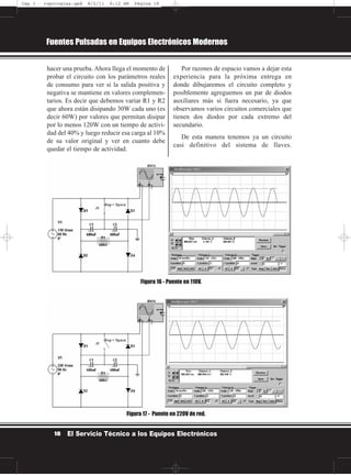 hacer una prueba. Ahora llega el momento de
probar el circuito con los parámetros reales
de consumo para ver si la salida positiva y
negativa se mantiene en valores complemen-
tarios. Es decir que debemos variar R1 y R2
que ahora están disipando 30W cada uno (es
decir 60W) por valores que permitan disipar
por lo menos 120W con un tiempo de activi-
dad del 40% y luego reducir esa carga al 10%
de su valor original y ver en cuanto debe
quedar el tiempo de actividad.
Por razones de espacio vamos a dejar esta
experiencia para la próxima entrega en
donde dibujaremos el circuito completo y
posiblemente agreguemos un par de diodos
auxiliares más si fuera necesario, ya que
observamos varios circuitos comerciales que
tienen dos diodos por cada extremo del
secundario.
De esta manera tenemos ya un circuito
casi definitivo del sistema de llaves.
Fuentes Pulsadas en Equipos Electrónicos Modernos
18 El Servicio Técnico a los Equipos Electrónicos
Figura 16 - Puente en 110V.
Figura 17 - Puente en 220V de red.
Cap 1 - topologías.qxd 8/2/11 6:12 AM Página 18
 