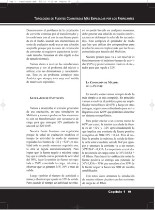 Demostramos el problema de la circulación
de corriente continua por el transformador y
lo resolvimos con el uso de una fuente parti-
da en el medio, usando dos electrolíticos en
serie (de cualquier modo esa es una solución
aceptable porque por razones de circulación
de corrientes se requieren capacitores de ele-
vado tamaño, llamados de alto ripple o dos
de tamaño normal).
Vamos ahora a realizar las simulaciones
propuestas y ver el problema del núcleo a
utilizar, con sus dimensiones y característi-
cas. Este es un problema complejo para
América que siempre esta muy mal surtida
de materiales especiales.
GENERADOR DE EXCITACIÓN
Vamos a desarrollar el circuito generador
de esa excitación, en una simulación en
Multisim y vamos a probar su funcionamien-
to con un transformador con secundario de
carga para que entregue 32V partiendo de
una red de 220/110V.
Nuestra fuente funciona con regulación
porque la señal de excitación modifica el
tiempo de actividad de modo de mantener
reguladas las fuentes de -32 y +32V (en rea-
lidad sólo se puede mantener regulada una;
la otra se regula automáticamente). Para
lograr que la fuente regule a máxima carga
hay que excitarla con un período de actividad
del 50%, bajar la tensión de fuente no regu-
lada a 250V, conectarle la carga máxima y
observar que se generen 35V, 36V o mas de
salida.
Luego cambiar el tiempo de actividad a
mano y observar que ajuste en 32V de salida.
Pero cuando el tiempo de actividad se redu-
ce no puede hacerlo en cualquier momento,
debe generar una señal de excitación simétri-
ca para no deformar la señal de los secunda-
rios. Esto complica el generador de modo
que hay que utilizar dos comparadores para
resolverlo aun sin emplear más que las llaves
controladas por tensión del Multisim.
Nuestro primer paso va a ser resolver el
funcionamiento al máximo tiempo de activi-
dad (50%) y posteriormente resolver el exci-
tador para que regule a 32V.
LA CONDICIÓN DE MÁXIMA
DE LA FUENTE
En nuestro curso vamos siempre desde lo
más simple a lo más complejo. En principio
vamos a resolver el problema para un ampli-
ficador monofónico de 60W y luego en otras
entregas, seguiremos rediseñando para ver si
llegamos a los 120W que permitan alimentar
un sistema estereofónico.
Para poder excitar a un sistema mono de
60W por canal; la tensión calculada de fuen-
te es de +32V y -32V aproximadamente lo
que implica una corriente de fuente positiva
o negativa de 30W/32V = 0,9A. Pero al rea-
lizar la prueba de máxima, la salida de fuen-
te debe estar excedida; será de 36V por ejem-
plo y entonces la corriente va a ser menor;
30W/36V = 0,83A. Lo importante es calcular
la resistencia de carga como de 36V/0,83A =
43 Ohms. Para hacer la verificación sobre la
fuente positiva se entrega una potencia de
36V.0,83A = 30W que sumados a los 30W de
la fuente negativa hacen los 60W de nuestro
amplificador.
Con estos datos armamos la simulación
de nuestro último circuito con dos resistores
de carga de 43 Ohm.
TOPOLOGÍAS DE FUENTES CONMUTADAS MÁS EMPLEADAS POR LOS FABRICANTES
19Capítulo 1
Cap 1 - topologías.qxd 8/2/11 6:12 AM Página 19
 