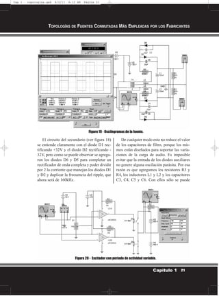 El circuito del secundario (ver figura 18)
se entiende claramente con el diodo D1 rec-
tificando +32V y el diodo D2 rectificando -
32V, pero como se puede observar se agrega-
ron los diodos D6 y D5 para completar un
rectificador de onda completa y poder dividir
por 2 la corriente que manejan los diodos D1
y D2 y duplicar la frecuencia del ripple, que
ahora será de 160kHz.
De cualquier modo esto no reduce el valor
de los capacitores de filtro, porque los mis-
mos están diseñados para soportar las varia-
ciones de la carga de audio. Es imposible
evitar que la entrada de los diodos auxiliares
no genere alguna oscilación parásita. Por esa
razón es que agregamos los resistores R3 y
R4, los inductores L1 y L2 y los capacitores
C3, C4, C5 y C6. Con ellos sólo se puede
TOPOLOGÍAS DE FUENTES CONMUTADAS MÁS EMPLEADAS POR LOS FABRICANTES
21Capítulo 1
Figura 19 - Oscilogramas de la fuente.
Figura 20 - Excitador con período de actividad variable.
Cap 1 - topologías.qxd 8/2/11 6:12 AM Página 21
 