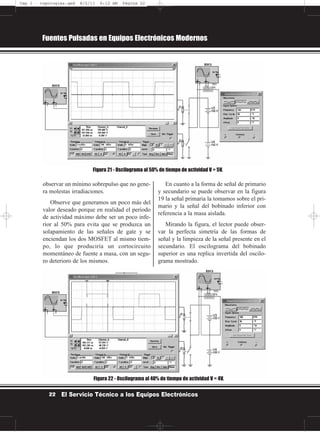 observar un mínimo sobrepulso que no gene-
ra molestas irradiaciones.
Observe que generamos un poco más del
valor deseado porque en realidad el período
de actividad máximo debe ser un poco infe-
rior al 50% para evita que se produzca un
solapamiento de las señales de gate y se
enciendan los dos MOSFET al mismo tiem-
po, lo que produciría un cortocircuito
momentáneo de fuente a masa, con un segu-
ro deterioro de los mismos.
En cuanto a la forma de señal de primario
y secundario se puede observar en la figura
19 la señal primaria la tomamos sobre el pri-
mario y la señal del bobinado inferior con
referencia a la masa aislada.
Mirando la figura, el lector puede obser-
var la perfecta simetría de las formas de
señal y la limpieza de la señal presente en el
secundario. El oscilograma del bobinado
superior es una replica invertida del oscilo-
grama mostrado.
Fuentes Pulsadas en Equipos Electrónicos Modernos
22 El Servicio Técnico a los Equipos Electrónicos
Figura 21 - Oscilograma al 50% de tiempo de actividad V = 5V.
Figura 22 - Oscilograma al 40% de tiempo de actividad V = 4V.
Cap 1 - topologías.qxd 8/2/11 6:12 AM Página 22
 