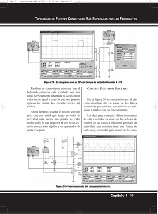 También es conveniente observar que el
bobinado primario esta excitado con una
señal perfectamente alternada es decir con un
valor medio igual a cero lo que nos permite
aprovechar todas las características del
núcleo.
Ahora debemos excitar el mismo circuito
pero con una señal que tenga periodos de
actividad más cortos sin perder su valor
medio nulo; lo que requiere el uso de un cir-
cuito comparador rápido y un generador de
onda triangular.
CIRCUITO EXCITADOR SIMULADO
En la figura 20 se puede observar el cir-
cuito simulado del excitador de las llaves
controlada por tensión, con periodo de acti-
vidad variable con un potenciómetro.
Lo ideal para entender el funcionamiento
de este excitador es observar las señales de
control de las llaves a diferentes períodos de
actividad, que resultan tener una forma de
onda muy particular para conservar la sime-
TOPOLOGÍAS DE FUENTES CONMUTADAS MÁS EMPLEADAS POR LOS FABRICANTES
23Capítulo 1
Figura 23 - Oscilograma con un 20% de tiempo de actividad tensión V = 2V.
Figura 24 - Funcionamiento del comparador inferior.
Cap 1 - topologías.qxd 8/2/11 6:12 AM Página 23
 
