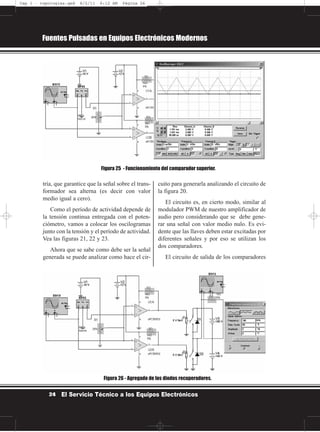 tría, que garantice que la señal sobre el trans-
formador sea alterna (es decir con valor
medio igual a cero).
Como el período de actividad depende de
la tensión continua entregada con el poten-
ciómetro, vamos a colocar los oscilogramas
junto con la tensión y el período de actividad.
Vea las figuras 21, 22 y 23.
Ahora que se sabe como debe ser la señal
generada se puede analizar como hace el cir-
cuito para generarla analizando el circuito de
la figura 20.
El circuito es, en cierto modo, similar al
modulador PWM de nuestro amplificador de
audio pero considerando que se debe gene-
rar una señal con valor medio nulo. Es evi-
dente que las llaves deben estar excitadas por
diferentes señales y por eso se utilizan los
dos comparadores.
El circuito de salida de los comparadores
Fuentes Pulsadas en Equipos Electrónicos Modernos
24 El Servicio Técnico a los Equipos Electrónicos
Figura 25 - Funcionamiento del comparador superior.
Figura 26 - Agregado de los diodos recuperadores.
Cap 1 - topologías.qxd 8/2/11 6:12 AM Página 24
 