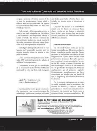es igual y consiste solo en un resistor de 1k
ya que los comparadores tienen salida a
colector abierto (open colector). Por supues-
to cada salida va conectada a una llave con-
trolada por tensión.
En la entrada - del comparador superior se
conecta una onda triangular con fase directa
y en la entrada - del comparador inferior la
salida invertida. La tensión continua del
potenciómetro opera como eje de recorte de
las ondas triangulares, tal como puede obser-
varse en el oscilograma de la figura 24.
En la figura 25 se puede observar el osci-
lagrama del comparador superior que nos
permite entender cómo se genera el otro
pulso de salida.
Como las ondas triangulares están desfa-
sadas 180º también lo estarán las señales de
salida de los comparadores.
Corresponde aclarar que la sensibilidad
de la modulación es fácilmente modificable
cambiando el valor pap de la onda triangular.
¿QUÉ PASA CUANDO LAS DOS
LLAVES ESTÁN ABIERTAS?
Ocurre que el primario queda conectado a
alta impedancia y eso no es conveniente. La
solución del problema se consigue utilizando
dos diodos conectados sobre las llaves con-
troladas por tensión según el circuito de la
figura 26.
Con estos dos diodos, si la corriente no
circula por las llaves en dirección hacia
abajo; circula por los diodos en dirección
hacia arriba, pero siempre hay un circuito
cerrado para evitar las sobretensiones sobre
el bobinado primario.
Primeras Conclusiones
De este modo hemos visto qué es una
fuente conmutada, que diferentes configura-
ciones o tipologías pueden tener las fuentes
presentes en los equipos electrónicos de últi-
ma generación y cómo puede ser una fuente
para nuestros proyectos. Para ello, ya tene-
mos resuelto el circuito secundario y la exci-
tación del circuito primario. Resta unir los
dos circuitos para verificar el funcionamien-
to y la posibilidad de regulación, tema que
analizaremos en el próximo capítulo.
Posteriormente reemplazaremos las llaves
controladas por tensión por los MOSFET
que ya elegimos y diseñaremos el driver de
los mismos.
Por el momento trabajamos con un trans-
formador simulado, pero les avisamos a los
lectores de México y América Latina en
general que ya estamos en contacto con dis-
tribuidores de material de ferrite para la
construcción del componente definitivo. ☺☺
TOPOLOGÍAS DE FUENTES CONMUTADAS MÁS EMPLEADAS POR LOS FABRICANTES
25Capítulo 1
Cap 1 - topologías.qxd 8/2/11 6:12 AM Página 25
 