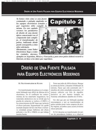 Ya hemos visto cómo es una fuente
conmutada o pulsada empleada en
los equipos electrónicos actuales y
qué requisitos debe cumplir la
misma. En este capítulo
veremos los parámetros
de diseño de una fuente
típica comenzando con el
componente más comple-
jo, el transformador de
pulsos, indicando dónde
puede conseguirlo y cómo
debe solicitarlo.
Obviamente, como Saber
Electrónica llega a todas
las ciudades, daremos
ejemplos en Argentina, México y Venezuela y, para otros países deberá recurrir a
Internet, en base a los datos que sugerimos.
EL TRANSFORMADOR DE PULSOS
Un transformador de pulsos es el compo-
nente bobinado más difícil de fabricar de la
electrónica. En él confluyen los conoci-
mientos de los materiales magnéticos; los
materiales dieléctricos (no se olvide que la
prueba de aislación se realiza a 2.500V) y
los conocimientos de RF bajas que incluyen
el efecto pelicular. Seguramente Ud. quedó
asustado después de leer esta frase e inclusi-
ve extrañado porque hablemos del efecto
pelicular a los 80 o 100kHz en que trabaja
nuestra fuente.
Tome una radio de AM en desuso. Busque
su antena de ferrite y desarme el bobinado de
sintonía. Fíjese que está construido con 7
alambres de cobre esmaltados retorcidos y el
manojo cubierto con hilo de algodón.
Inclusive en mis buenos tiempos en
Tonomac utilizábamos alambre de 14 hilos.
Ud. dirá que por ese bobinado pasaban
microamperes y por un transformador de
pulsos pueden pasar varios amperes de pico.
No importa, en ambos casos ocurre el mismo
efecto pelicular.
Si Ud. desarma un transformador de pul-
sos de procedencia Asiática va a observar
DISEÑO DE UNA FUENTE PULSADA PARA EQUIPOS ELECTRÓNICOS MODERNOS
27Capítulo 2
Capítulo 2
DISEÑO DE UNA FUENTE PULSADA
PARA EQUIPOS ELECTRÓNICOS MODERNOS
Cap 2 - Diseño de Fuentes.qxd 8/2/11 6:15 AM Página 27
 