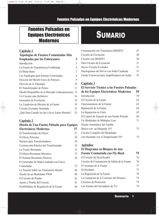 Fuentes Pulsadas en Equipos Electrónicos Modernos
Capítulo 1
Topologías de Fuentes Conmutadas Más
Empleadas por los Fabricantes 3
Introducción 3
La Fuente de Transferencia Combinada 4
El Modo Burst 7
Las Topologías para Fuentes Conmutadas 8
Elección del Mosfet Llave de Potencia 9
Elección de la Topología 10
El Transformador de Pulsos 11
Mosfet Disponibles en el Mercado Latinoamericano 13
Un Circuito más Definitivo 16
Generador de Excitación 19
La Condición de Máxima de la Fuente 19
Circuito Excitador Simulado 23
¿Qué Pasa Cuando las dos Llaves Están Abiertas? 25
Capítulo 2
Diseño de Una Fuente Pulsada para Equipos
Electrónicos Modernos 27
El Transformador de Pulsos 27
El Efecto Pelicular 28
Núcleos para Transformadores 29
Construcción Práctica del Transformador 32
La Fuente Resonante 33
El Efecto Resonante Mecánico 33
El Sistema Resonante Eléctrico 34
El Generador de Onda Cuadrada con Llaves
Controladas 37
La Tensión Sobre los Transistores Mosfet 40
Diseño de un Modulador PWM 40
El Circuito de Prueba 42
Ajuste y Prueba del Circuito 43
Posibilidades de Regulación de la Fuente 46
Conmutación con Transistores MOSFET 47
Circuito de Excitación 48
Circuito con MOSFET 50
Otro Circuito de Excitación 51
Nuevo Circuito Excitador 51
Oscilogramas del Driver con Señal Cuadrada 53
Fuente Comercial para Amplificadores de Audio 55
Capítulo 3
El Servicio Técnico a las Fuentes Pulsadas
de los Equipos Electrónicos Modernos 59
Introducción 59
El Circuito de la Fuente 62
Funcionamiento de la Fuente 62
Reparación de la Fuente 64
La Reparación en Fotos 65
El Control de Tensión de una Fuente Pulsada 66
Un Modulador de Múltiples Usos 71
Diseño Automático del Astable
Básico con un Integrado 555 73
Circuito Completo del Modulador
con Oscilador con el Temporizador 555 73
Apéndice
El Diagrama en Bloques de una
Fuente Conmutada con Fly-Back 75
El Circuito del Rectificador 76
Circuito de Conmutación de Salida de la Fuente 76
El Arranque de la Fuente 77
El Oscilador 77
La Regulación de la Fuente 78
La Limitación de la Corriente del Primario 78
Circuitos de Protección 79
Las Fuentes del Secundario de T11 79
SUMARIO
Fuentes Pulsadas en
Equipos Electrónicos
Modernos
1Sumario
sumario club 78.qxd 8/2/11 6:09 AM Página 1
 