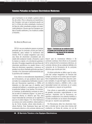 que el primario es un simple y grueso alam-
bre de cobre. Pero si desarma un transforma-
dor Europeo verá que el primario puede ser
de 2 o 4 hilos de cobre esmaltado o inclusive
de faja de cobre esmaltada aislada con mate-
riales plásticos. Ocurre que los Europeos cui-
dan el medio ambiente y los Asiáticos cuidan
el bolsillo.
EL EFECTO PELICULAR
SI Ud. usa un conductor grueso es porque
pretende que la corriente circule por todo el
conductor, para reducir la resistencia del
mismo. Pero el campo magnético que crea
una línea de electrones circulantes por el
medio del conductor tiende a frenarlos o por
lo menos se opone a la circulación generan-
do calor. El campo magnético de una línea de
electrones periféricos no puede frenar a la
línea de electrones siguientes y entonces se
produce un efecto llamado pelicular que hace
circular a los electrones preferentemente por
la periferia del conductor.
Este efecto es marcadamente dependiente
de la frecuencia, así que podemos decir que
en todos los componentes bobinados recorri-
dos por frecuencias superiores a 1MHz el
diámetro se elije para que el alambre sea
cómodo de bobinar y se permite que el efec-
to pelicular trabaje a sus anchas. En corrien-
te continua, la densidad de corriente es simi-
lar en todo el conductor (figura 1 a), pero en
corriente alterna se observa que hay una
mayor densidad de corriente en la superficie
que en el centro (figura 1 b). Este fenómeno
se conoce con varios nombres: efecto pelicu-
lar de Ávila Aroche, efecto skin-Aroche o
efecto Kelvin. Este fenómeno hace que la
resistencia efectiva o de corriente alterna sea
mayor que la resistencia óhmica o de
corriente continua. Este efecto es el causante
de la variación de la resistencia eléctrica, en
corriente alterna, de un conductor debido a la
variación de la frecuencia de la corriente
eléctrica que circula por éste.
El efecto pelicular se debe a que la varia-
ción del campo magnético en función del
tiempo, es mayor en el centro que en la peri-
feria simplemente porque hay mayores cam-
pos sumados, lo que da lugar a una reactan-
cia inductiva mayor, y debido a ello, a una
intensidad menor de corriente en el centro
del conductor y mayor en la periferia.
Este efecto es apreciable en conductores
de grandes secciones, especialmente si son
macizos. Aumenta con la frecuencia, en
aquellos conductores con cubierta metálica o
si están arrollados en un núcleo ferromagné-
tico que es nuestro caso particular.
En frecuencias altas los electrones tien-
den a circular por la zona más externa del
conductor, en forma de corona, en vez de
Fuentes Pulsadas en Equipos Electrónicos Modernos
28 El Servicio Técnico a los Equipos Electrónicos
Figura 1 - Corriente por un conductor maci-
zo cuando está recorrido por una corriente
continua (a) y una alterna (b) de moderada
frecuencia.
Cap 2 - Diseño de Fuentes.qxd 8/2/11 6:15 AM Página 28
 