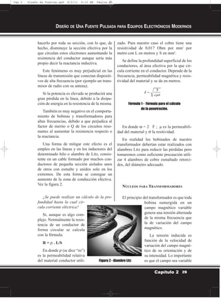 hacerlo por toda su sección, con lo que, de
hecho, disminuye la sección efectiva por la
que circulan estos electrones aumentando la
resistencia del conductor aunque sería más
propio decir la reactancia inductiva.
Este fenómeno es muy perjudicial en las
líneas de transmisión que conectan dispositi-
vos de alta frecuencia (por ejemplo un trans-
misor de radio con su antena).
Si la potencia es elevada se producirá una
gran pérdida en la línea, debido a la disipa-
ción de energía en la resistencia de la misma.
También es muy negativo en el comporta-
miento de bobinas y transformadores para
altas frecuencias, debido a que perjudica al
factor de merito o Q de los circuitos reso-
nantes al aumentar la resistencia respecto o
la reactancia.
Una forma de mitigar este efecto es el
empleo en las líneas y en los inductores del
denominado hilo o alambre de Litz, consis-
tente en un cable formado por muchos con-
ductores de pequeña sección aislados unos
de otros con esmalte y unidos solo en los
extremos. De esta forma se consigue un
aumento de la zona de conducción efectiva.
Ver la figura 2.
¿Se puede realizar un cálculo de la pro-
fundidad hasta la cual cir-
cula corriente eléctrica?
Sí, aunque es algo com-
plejo. Normalmente la resis-
tencia de un conductor de
forma circular se calcula
con la fórmula:
R = ρ . L/S
En donde ρ (se dice “ro”)
es la permeabilidad relativa
del material conductor utili-
zado. Para nuestro caso el cobre tiene una
resistividad de 0,017 Ohm por mm2
por
metro con L en metros y S en mm2
.
Se define la profundidad superficial de los
conductores, al área efectiva por la que cir-
cula corriente en el conductor. Depende de la
frecuencia, permeabilidad magnética y resis-
tividad del material y se da en metros.
Fórmula 1 - Fórmula para el cálculo
de la penetración.
En donde ω = 2 F ; µ es la permeabili-
dad del material y σ la resitividad.
En realidad los bobinados de nuestro
transformador deberían estar realizados con
alambres Litz para reducir las pérdidas pero
tomaremos como suficiente precaución utili-
zar 4 alambres de cobre esmaltado retorci-
dos, del diámetro adecuado.
NÚCLEOS PARA TRANSFORMADORES
El principio del transformador es que toda
bobina sumergida en un
campo magnético variable
genera una tensión alternada
de la misma frecuencia que
la de variación del campo
magnético.
La tensión inducida es
función de la velocidad de
variación del campo magné-
tico de su orientación y de
su intensidad. Lo importante
es que el campo sea variable
DISEÑO DE UNA FUENTE PULSADA PARA EQUIPOS ELECTRÓNICOS MODERNOS
29Capítulo 2
Figura 2 - Alambre Litz
Cap 2 - Diseño de Fuentes.qxd 8/2/11 6:15 AM Página 29
 