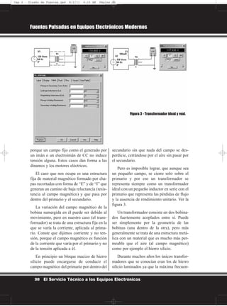 porque un campo fijo como el generado por
un imán o un electroimán de CC no induce
tensión alguna. Estos casos dan forma a las
dínamos y los motores eléctricos.
El caso que nos ocupa es una estructura
fija de material magnético formado por cha-
pas recortadas con forma de “E” y de “I” que
generan un camino de baja reluctancia (resis-
tencia al campo magnético) y que pasa por
dentro del primario y el secundario.
La variación del campo magnético de la
bobina sumergida en él puede ser debido al
movimiento, pero en nuestro caso (el trans-
formador) se trata de una estructura fija en la
que se varía la corriente, aplicada al prima-
rio. Conste que dijimos corriente y no ten-
sión, porque el campo magnético es función
de la corriente que varía por el primario y no
de la tensión aplicada a él.
En principio un bloque macizo de hierro
silicio puede encargarse de conducir el
campo magnético del primario por dentro del
secundario sin que nada del campo se des-
perdicie, cerrándose por el aire sin pasar por
el secundario.
Pero es imposible lograr, que aunque sea
un pequeño campo, se cierre solo sobre el
primario y por eso un transformador se
representa siempre como un transformador
ideal con un pequeño inductor en serie con el
primario que representa las pérdidas de flujo
y la ausencia de rendimiento unitario. Ver la
figura 3.
Un transformador consiste en dos bobina-
dos fuertemente acoplados entre sí. Puede
ser simplemente por la geometría de las
bobinas (una dentro de la otra), pero más
generalmente se trata de una estructura metá-
lica con un material que es mucho más per-
meable que el aire (al campo magnético)
como por ejemplo el hierro silicio.
Durante muchos años los únicos transfor-
madores que se conocían eran los de hierro
silicio laminados ya que la máxima frecuen-
Fuentes Pulsadas en Equipos Electrónicos Modernos
30 El Servicio Técnico a los Equipos Electrónicos
Figura 3 - Transformador ideal y real.
Cap 2 - Diseño de Fuentes.qxd 8/2/11 6:15 AM Página 30
 