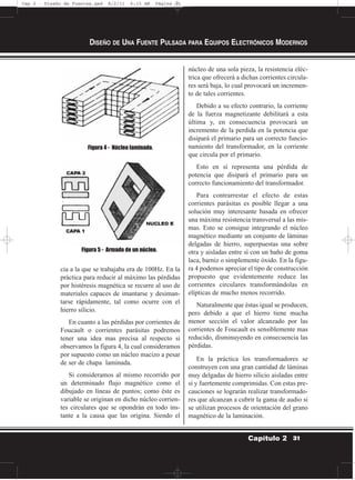 cia a la que se trabajaba era de 100Hz. En la
práctica para reducir al máximo las pérdidas
por histéresis magnética se recurre al uso de
materiales capaces de imantarse y desiman-
tarse rápidamente, tal como ocurre con el
hierro silicio.
En cuanto a las pérdidas por corrientes de
Foucault o corrientes parásitas podremos
tener una idea mas precisa al respecto si
observamos la figura 4, la cual consideramos
por supuesto como un núcleo macizo a pesar
de ser de chapa laminada.
Si consideramos al mismo recorrido por
un determinado flujo magnético como el
dibujado en líneas de puntos; como éste es
variable se originan en dicho núcleo corrien-
tes circulares que se opondrán en todo ins-
tante a la causa que las origina. Siendo el
núcleo de una sola pieza, la resistencia eléc-
trica que ofrecerá a dichas corrientes circula-
res será baja, lo cual provocará un incremen-
to de tales corrientes.
Debido a su efecto contrario, la corriente
de la fuerza magnetizante debilitará a esta
última y, en consecuencia provocará un
incremento de la perdida en la potencia que
disipará el primario para un correcto funcio-
namiento del transformador, en la corriente
que circula por el primario.
Esto en sí representa una pérdida de
potencia que disipará el primario para un
correcto funcionamiento del transformador.
Para contrarrestar el efecto de estas
corrientes parásitas es posible llegar a una
solución muy interesante basada en ofrecer
una máxima resistencia transversal a las mis-
mas. Esto se consigue integrando el núcleo
magnético mediante un conjunto de láminas
delgadas de hierro, superpuestas una sobre
otra y aisladas entre sí con un baño de goma
laca, barniz o simplemente óxido. En la figu-
ra 4 podemos apreciar el tipo de construcción
propuesto que evidentemente reduce las
corrientes circulares transformándolas en
elípticas de mucho menos recorrido.
Naturalmente que éstas igual se producen,
pero debido a que el hierro tiene mucha
menor sección el valor alcanzado por las
corrientes de Foucault es sensiblemente mas
reducido, disminuyendo en consecuencia las
pérdidas.
En la práctica los transformadores se
construyen con una gran cantidad de láminas
muy delgadas de hierro silicio aisladas entre
sí y fuertemente comprimidas. Con estas pre-
cauciones se lograrán realizar transformado-
res que alcanzan a cubrir la gama de audio si
se utilizan procesos de orientación del grano
magnético de la laminación.
DISEÑO DE UNA FUENTE PULSADA PARA EQUIPOS ELECTRÓNICOS MODERNOS
31Capítulo 2
Figura 4 - Núcleo laminado.
Figura 5 - Armado de un núcleo.
Cap 2 - Diseño de Fuentes.qxd 8/2/11 6:15 AM Página 31
 