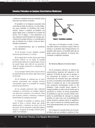 y debemos estudiarla antes de entender cómo
funciona una fuente resonante.
El péndulo es la máquina resonante más
conocida de todas las épocas y la más didác-
tica para entender el problema del rendi-
miento. Vamos a analizar un péndulo con
aguja rígida, peso y rulemán en su punto de
pivote. Ver la figura 7. Este dispositivo es
una máquina transformadora de energía gra-
vitatoria en energía térmica, si consideramos
que el rulemán no es ideal y tiene un deter-
minado rozamiento.
Las transformaciones que se producen
son las siguientes:
A) Se levanta el peso dándole energía
potencial gravitatoria y se suelta.
B) La aguja hace oscilar al peso que llega
al punto central; en ese lugar la energía
potencial gravitatoria es nula porque el peso
no puede bajar más allá de esa posición.
Toda la energía potencial se transformó en
energía cinética.
C) La energía cinética lleva al peso hacia
la izquierda hasta una altura algo menor que
la derecha.
D) El rulemán se calienta por el roza-
miento, generando una energía térmica
exactamente igual a la pérdida de energía
potencial gravitatoria.
E) La energía potencial algo reducida
comienza a convertirse en energía cinética
con dirección contraria a la anterior. Pasa
por el punto central y comienza a reducirse
aumentando la energía potencial.
F) Cuando el péndulo se detiene total-
mente lo hace a menos altura que desde
donde partió y comienza un nuevo ciclo de
descenso. En ese momento el martillo golpea
al peso y recupera la energía térmica gene-
rada en el rulemán.
Note que si el rulemán se oxida, el siste-
ma debe realizar un esfuerzo mayor sobre el
mismo y se produce más energía térmica. El
péndulo sube menos y el martillo debe dar un
golpe mayor para mantener al sistema fun-
cionando a amplitud constante.
EL SISTEMA RESONANTE ELÉCTRICO
En la resonancia eléctrica se utilizan las
características opuestas del capacitor y del
inductor. El hecho de que uno se oponga a
las variaciones de tensión y el otro a las
variaciones de corriente hace que colocados
en serie o en paralelo sean ideales para trans-
ferirse la energía de uno a otro generando
una oscilación amortiguada (como la del
péndulo). Cada circuito busca reponer la
energía perdida en cada ciclo de modo que la
oscilación se realice en forma permanente.
El problema es que los circuitos deben com-
pletar la posibilidad de entregar la energía
perdida en cada ciclo con la posibilidad de
retirar potencia continua hacia el amplifica-
dor y que la tensión de continua pueda ajus-
tarse permanentemente con un sistema reali-
mentado.
En la figura 8 se puede observar el circui-
to básico que nos ayudará a explicar el fun-
Fuentes Pulsadas en Equipos Electrónicos Modernos
34 El Servicio Técnico a los Equipos Electrónicos
Figura 7 - Oscilador a péndulo.
Cap 2 - Diseño de Fuentes.qxd 8/2/11 6:15 AM Página 34
 