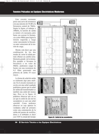 Este circuito resonante
posee una curva de resonancia
con una máximo de 30 dB a la
frecuencia central de 78kHz.
Según la figura, al trabajar a
100kHz, la tensión de salida
es menor a lo necesario, pero
basta con acercar la frecuen-
cia a unos 90khz para lograr la
tensión requerida y luego
variar suavemente la frecuen-
cia ante variaciones de la ten-
sión de carga.
Demás está decir que una
combinación de los dos
modos de variar la salida per-
mite obtener un cambio nota-
blemente grande de la misma.
Por ejemplo si llevamos la
frecuencia a un valor de
80kHz. podríamos cargar la
fuente con una resistencia de
4,3 Ohm generando una
potencia de salida 10 veces
mayor.
La forma de señal de salida
es realmente algo para anali-
zar. Si el circuito resonante se
excita con una señal cuadrada
podríamos pensar que la señal
de salida del transformador es
también una señal del mismo
tipo. Pero en la figura 10
podemos observar que no es
así que la señal de uno de los
secundarios es casi una señal
senoidal. Como podemos
observar en rojo aparece la
verdadera señal de primario
como una conmutación de la
salida del puente de rectifica-
dores o el doblador es decir
con 310V la mitad del tiempo
Fuentes Pulsadas en Equipos Electrónicos Modernos
36 El Servicio Técnico a los Equipos Electrónicos
Figura 10 - Señal de los secundarios.
Cap 2 - Diseño de Fuentes.qxd 8/2/11 6:15 AM Página 36
 