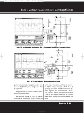 posteriormente serán reemplazadas por tran-
sistores MOSFET digitales de potencia. Ver
la figura 12.
La generación de la onda cuadrada se rea-
liza del siguiente modo:
En el primer tiempo se cierra la llave J1
aplicando la tensión de fuente al extremo
superior del transformador. Cuando transcu-
rre el 50% del periodo de la señal la llave J1
se abre y se cierra la llave J2 enviando el ter-
minal superior del transformador a masa.
Esto significa aplicar una onda cuadrada de
310V de pico a pico desplazada de cero de
modo que el semiciclo negativo coincida con
masa.
DISEÑO DE UNA FUENTE PULSADA PARA EQUIPOS ELECTRÓNICOS MODERNOS
39Capítulo 2
Figura 13 - Oscilograma de tensión sobre el LC y el secundario inferior con el generador a llaves.
Figura 14 - Oscilograma sobre el primario del transformador.
Cap 2 - Diseño de Fuentes.qxd 8/2/11 6:15 AM Página 39
 