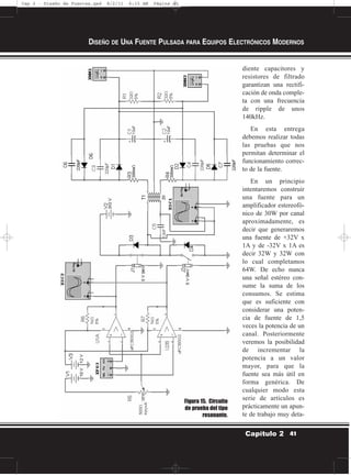 diente capacitores y
resistores de filtrado
garantizan una rectifi-
cación de onda comple-
ta con una frecuencia
de ripple de unos
140kHz.
En esta entrega
debemos realizar todas
las pruebas que nos
permitan determinar el
funcionamiento correc-
to de la fuente.
En un principio
intentaremos construir
una fuente para un
amplificador estereofó-
nico de 30W por canal
aproximadamente, es
decir que generaremos
una fuente de +32V x
1A y de -32V x 1A es
decir 32W y 32W con
lo cual completamos
64W. De echo nunca
una señal estéreo con-
sume la suma de los
consumos. Se estima
que es suficiente con
considerar una poten-
cia de fuente de 1,5
veces la potencia de un
canal. Posteriormente
veremos la posibilidad
de incrementar la
potencia a un valor
mayor, para que la
fuente sea más útil en
forma genérica. De
cualquier modo esta
serie de artículos es
prácticamente un apun-
te de trabajo muy deta-
DISEÑO DE UNA FUENTE PULSADA PARA EQUIPOS ELECTRÓNICOS MODERNOS
41Capítulo 2
Figura 15. Circuito
de prueba del tipo
resonante.
Cap 2 - Diseño de Fuentes.qxd 8/2/11 6:15 AM Página 41
 