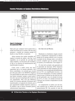 llado para que cualquier lector pueda desa-
rrollar una fuente por su cuenta; sólo hay que
animarse y simular las variantes porque el
diseño es muy flexible y lo permite.
Ahora tenemos dos modos ajustables de
regular la tensión de salida y uno fijo. Los
regulables son el período de actividad de
onda completa y la frecuencia del oscilador,
el fijo es la relación de transformación del
transformador de pulsos.
Como cosas a medir existe una muy
importante que es la tensión aplicada a las
llaves controladas y la corriente que circula
por ellas para saber si los MOSFET elegidos
con anterioridad son aptos para su función en
una fuente resonante, aunque a priori pode-
mos decir que por la topología del circuito lo
son seguramente. Otro cosa que debemos
medir es la tensión aplicada al primario del
transformador y al capacitor de sintonía, por-
que seguramente tendrán requisitos especia-
les debido a que el efecto resonante genera
sobretensiones importantes.
EL CIRCUITO DE PRUEBA
Realmente no diseñamos ningún circuito
nuevo; simplemente superpusimos el último
diseño de la entrega anterior con el circuito
excitador de dos entregas atrás y así salió el
circuito completo que nos permite realizar
los ajustes y las mediciones. Ver la figura 15.
El clock del excitador está generado por
el generador de funciones XFG3 dispuesto
como generador de onda triangular que pos-
teriormente será reemplazado probablemente
por un 555 y un amplificador inversor y un
no inversor integradores. En efecto, podemos
observar que se utilizan las dos fases de sali-
da del generador; una a la entrada inversora
de U1A y la otra a la entrada inversora de
U2B que son circuitos comparadores de alta
velocidad.
La comparación se realiza con una ten-
sión continua que se obtiene del cursor del
potenciómetro R5. De acuerdo al valor de
Fuentes Pulsadas en Equipos Electrónicos Modernos
42 El Servicio Técnico a los Equipos Electrónicos
Figura 16. Oscilogramas
de la generación PWM.
Cap 2 - Diseño de Fuentes.qxd 8/2/11 6:15 AM Página 42
 