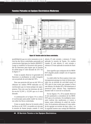 posibilidad de que en cierto momento se cie-
rren las dos llaves controladas generando un
cortocircuito fatal para los futuros MOSFET.
Luego se modifica la frecuencia del genera-
dor de funciones para lograr que la tensión
de salida tenga el valor deseado de 32V. Ver
la figura 17.
Como se puede observar el generador de
funciones se predispone en onda triangular
con un período de actividad del 50%.
Para una posición del pre-set del 38% se
obtienen las señales PWM indicadas en el
osciloscopio que no tienen peligro de super-
ponerse. Para este caso las tensiones de sali-
da son de 32,24V y -32,24V que es el valor
deseado.
A continuación en la figura 18 se coloca
el osciloscopio para poder medir las tensio-
nes sobre las llaves controladas.
Como se puede observar la tensión sobre
las llaves es de 310V y no podría ser otra que
la tensión de fuente porque cuando J1 está
abierta J2 está cerrada y entonces J1 tiene
aplicada la tensión de fuente. En cambio
cuando J2 está abierta J1 está cerrada y
entonces J2 tiene aplicada la tensión de fuen-
te.
Esto significa que cualquiera de los MOS-
FET elegidos puede cumplir con el requisito
de tensión.
La señal sobre las llaves parece tener una
incongruencia porque no tiene la forma espe-
rada con un período de actividad menor al
50% pero lo que ocurre que aunque la llave
esté abierta, los diodos D3 y D4 mantienen el
potencial para obtener baja impedancia
durante todo el ciclo de la oscilación.
En las figuras 19 y 20 se puede observar
el otro parámetro a considerar de los MOS-
FET que es la corriente. En realidad es nece-
sario realizar dos mediciones si vamos a
tomar como referencia la señal de excita-
ción. En la primera utilizamos el viejo méto-
do de agregar un resistor de bajo valor y en
la segunda usamos una ventaja del Multisim
Fuentes Pulsadas en Equipos Electrónicos Modernos
44 El Servicio Técnico a los Equipos Electrónicos
Figura 18. Tensión sobre las llaves controladas.
Cap 2 - Diseño de Fuentes.qxd 8/2/11 6:15 AM Página 44
 