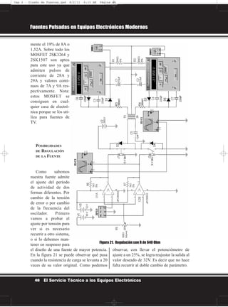 mente el 19% de 8A o
1,52A. Sobre todo los
MOSFET 2SK3264 y
2SK1507 son aptos
para este uso ya que
admiten pulsos de
corriente de 28A y
29A y valores conti-
nuos de 7A y 9A res-
pectivamente. Nota:
estos MOSFET se
consiguen en cual-
quier casa de electró-
nica porque se los uti-
liza para fuentes de
TV.
POSIBILIDADES
DE REGULACIÓN
DE LA FUENTE
Como sabemos
nuestra fuente admite
el ajuste del período
de actividad de dos
formas diferentes. Por
cambio de la tensión
de error o por cambio
de la frecuencia del
oscilador. Primero
vamos a probar el
ajuste por tensión para
ver si es necesario
recurrir a otro sistema,
o si lo debemos man-
tener en suspenso para
el diseño de una fuente de mayor potencia.
En la figura 21 se puede observar qué pasa
cuando la resistencia de carga se levanta a 20
veces de su valor original. Como podemos
observar, con llevar el potenciómetro de
ajuste a un 25%, se logra reajustar la salida al
valor deseado de 32V. Es decir que no hace
falta recurrir al doble cambio de parámetro.
Fuentes Pulsadas en Equipos Electrónicos Modernos
46 El Servicio Técnico a los Equipos Electrónicos
Figura 21. Regulación con R de 640 Ohm
Cap 2 - Diseño de Fuentes.qxd 8/2/11 6:15 AM Página 46
 