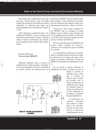 Bien, hasta aquí comprobamos que esta-
mos por el buen camino y que un simple
cambio del período de actividad con nuestro
modulador, es suficiente para lograr una
buena regulación con variaciones de carga de
1 a 20.
Ahora deberemos cambiar las llaves con-
troladas por MOSFET y vamos a diseñar una
adecuada excitación de los mismos. También
vamos a medir el rendimiento de la fuente,
que necesitamos para el diseño del transfor-
mador.
CONMUTACIÓN CON
TRANSISTORES MOSFET
Habiendo analizado cómo se realiza la
modulación por ancho de pulsos, describire-
mos cómo reemplazar las llaves controladas
en nuestro circuito de simulación por los
transistores MOSFET que previamente habí-
amos elegido. Y aquí comienzan los proble-
mas de simulación que requiere mucha ima-
ginación para resolverlos. ¡Manos a la Obra!
Como Ud. ya sabe vamos a trabajar con
los MOSFET que se consiguen en plaza
debido a que se utilizan como repuestos de
TV. Se pueden utilizar el 6N60-A o el K3264
o el K1507. Pero resulta que ninguno de ellos
está en la librería del Multisim.
Por esa razón utilizamos un MOSFET que
tuviera valores similares de tensión y
corriente y nos imaginamos que el resultado
será similar.
Los comparadores utilizados en el modu-
lador no entregan mucha corriente de salida.
Es decir que no son capaces de cargar y des-
cargar al capacitor equivalente al gate del
MOSFET sin producir una pendiente excesi-
va.
Por esa razón se impone reducirles la
impedancia de salida. Lo primero en que se
piensa es colocar un
repetidor pero a poco
que se analice se
observa que el repeti-
dor permite que le
tomen corriente por su
salida pero no es capaz
de consumir desde la
carga y en nuestro caso
lo más importante es
descargar el capacitor
de gate rápidamente.
Si analizamos los
circuitos utilizados
para reducir la impe-
dancia nos encontra-
mos que el más cono-
cido es el clásico par
complementario de los
DISEÑO DE UNA FUENTE PULSADA PARA EQUIPOS ELECTRÓNICOS MODERNOS
47Capítulo 2
Figura 22 . Circuito de excitación de
un MOSFET
Cap 2 - Diseño de Fuentes.qxd 8/2/11 6:15 AM Página 47
 