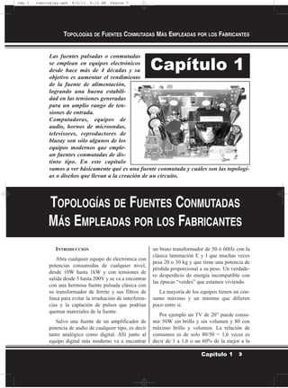 Las fuentes pulsadas o conmutadas
se emplean en equipos electrónicos
desde hace más de 4 décadas y su
objetivo es aumentar el rendimiento
de la fuente de alimentación,
logrando una buena estabili-
dad en las tensiones generadas
para un amplio rango de ten-
siones de entrada.
Computadoras, equipos de
audio, hornos de microondas,
televisores, reproductores de
bluray son sólo algunos de los
equipos modernos que emple-
an fuentes conmutadas de dis-
tinto tipo. En este capítulo
vamos a ver básicamente qué es una fuente conmutada y cuáles son las topologí-
as o diseños que llevan a la creación de un circuito.
INTRODUCCIÓN
Abra cualquier equipo de electrónica con
potencias consumidas de cualquier nivel,
desde 10W hasta 1kW y con tensiones de
salida desde 5 hasta 200V y se va a encontrar
con una hermosa fuente pulsada clásica con
su transformador de ferrite y sus filtros de
línea para evitar la irradiación de interferen-
cias y la captación de pulsos que podrían
quemar materiales de la fuente.
Salvo una fuente de un amplificador de
potencia de audio de cualquier tipo, es decir
tanto analógico como digital. Allí junto al
equipo digital más moderno va a encontrar
un bruto transformador de 50 ó 60Hz con la
clásica laminación E y I que muchas veces
pesa 20 o 30 kg y que tiene una potencia de
pérdida proporcional a su peso. Un verdade-
ro desperdicio de energía incompatible con
las épocas “verdes” que estamos viviendo.
La mayoría de los equipos tienen un con-
sumo máximo y un mínimo que difieren
poco entre sí.
Por ejemplo un TV de 20” puede consu-
mir 50W sin brillo y sin volumen y 80 con
máximo brillo y volumen. La relación de
consumos es de solo 80/50 = 1,6 veces es
decir de 1 a 1,6 o un 60% de la mejor a la
TOPOLOGÍAS DE FUENTES CONMUTADAS MÁS EMPLEADAS POR LOS FABRICANTES
3Capítulo 1
Capítulo 1
TOPOLOGÍAS DE FUENTES CONMUTADAS
MÁS EMPLEADAS POR LOS FABRICANTES
Cap 1 - topologías.qxd 8/2/11 6:12 AM Página 3
 