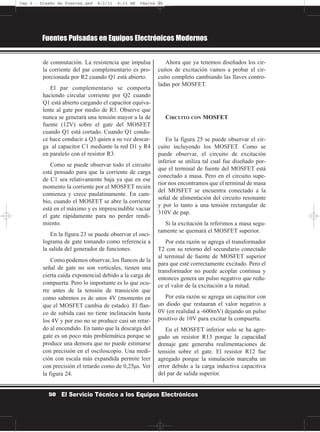 de conmutación. La resistencia que impulsa
la corriente del par complementario es pro-
porcionada por R2 cuando Q1 está abierto.
El par complementario se comporta
haciendo circular corriente por Q2 cuando
Q1 está abierto cargando el capacitor equiva-
lente al gate por medio de R3. Observe que
nunca se generará una tensión mayor a la de
fuente (12V) sobre el gate del MOSFET
cuando Q1 está cortado. Cuando Q1 condu-
ce hace conducir a Q3 quien a su vez descar-
ga al capacitor C1 mediante la red D1 y R4
en paralelo con el resistor R3.
Como se puede observar todo el circuito
está pensado para que la corriente de carga
de C1 sea relativamente baja ya que en ese
momento la corriente por el MOSFET recién
comienza y crece paulatinamente. En cam-
bio, cuando el MOSFET se abre la corriente
está en el máximo y es imprescindible vaciar
el gate rápidamente para no perder rendi-
miento.
En la figura 23 se puede observar el osci-
lograma de gate tomando como referencia a
la salida del generador de funciones.
Como podemos observar, los flancos de la
señal de gate no son verticales, tienen una
cierta caída exponencial debido a la carga de
compuerta. Pero lo importante es lo que ocu-
rre antes de la tensión de transición que
como sabemos es de unos 4V (momento en
que el MOSFET cambia de estado). El flan-
co de subida casi no tiene inclinación hasta
los 4V y por eso no se produce casi un retar-
do al encendido. En tanto que la descarga del
gate es un poco más problemática porque se
produce una demora que no puede estimarse
con precisión en el osciloscopio. Una medi-
ción con escala más expandida permite leer
con precisión el retardo como de 0,25µs. Ver
la figura 24.
Ahora que ya tenemos diseñados los cir-
cuitos de excitación vamos a probar el cir-
cuito completo cambiando las llaves contro-
ladas por MOSFET.
CIRCUITO CON MOSFET
En la figura 25 se puede observar el cir-
cuito incluyendo los MOSFET. Como se
puede observar, el circuito de excitación
inferior se utiliza tal cual fue diseñado por-
que el terminal de fuente del MOSFET está
conectado a masa. Pero en el circuito supe-
rior nos encontramos que el terminal de masa
del MOSFET se encuentra conectado a la
señal de alimentación del circuito resonante
y por lo tanto a una tensión rectangular de
310V de pap.
Si la excitación la referimos a masa segu-
ramente se quemará el MOSFET superior.
Por esta razón se agrega el transformador
T2 con su retorno del secundario conectado
al terminal de fuente de MOSFET superior
para que esté correctamente excitado. Pero el
transformador no puede acoplar continua y
entonces genera un pulso negativo que redu-
ce el valor de la excitación a la mitad.
Por esta razón se agrega un capacitor con
un diodo que restauran el valor negativo a
0V (en realidad a -600mV) dejando un pulso
positivo de 10V para excitar la compuerta.
En el MOSFET inferior solo se ha agre-
gado un resistor R13 porque la capacidad
drenaje gate generaba realimentaciones de
tensión sobre el gate. El resistor R12 fue
agregado porque la simulación marcaba un
error debido a la carga inductiva capacitiva
del par de salida superior.
Fuentes Pulsadas en Equipos Electrónicos Modernos
50 El Servicio Técnico a los Equipos Electrónicos
Cap 2 - Diseño de Fuentes.qxd 8/2/11 6:15 AM Página 50
 