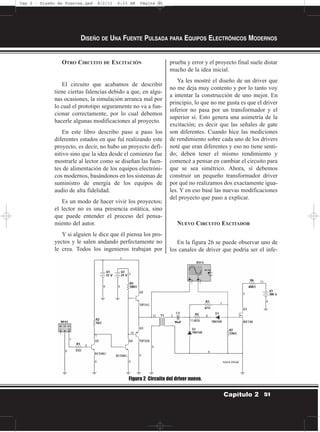 OTRO CIRCUITO DE EXCITACIÓN
El circuito que acabamos de describir
tiene ciertas falencias debido a que, en algu-
nas ocasiones, la simulación arranca mal por
lo cual el prototipo seguramente no va a fun-
cionar correctamente, por lo cual debemos
hacerle algunas modificaciones al proyecto.
En este libro describo paso a paso los
diferentes estados en que fuí realizando este
proyecto, es decir, no hubo un proyecto defi-
nitivo sino que la idea desde el comienzo fue
mostrarle al lector como se diseñan las fuen-
tes de alimentación de los equipos electróni-
cos modernos, basándonos en los sistemas de
suministro de energía de los equipos de
audio de alta fidelidad.
Es un modo de hacer vivir los proyectos;
el lector no es una presencia estática, sino
que puede entender el proceso del pensa-
miento del autor.
Y si alguien le dice que él piensa los pro-
yectos y le salen andando perfectamente no
le crea. Todos los ingenieros trabajan por
prueba y error y el proyecto final suele distar
mucho de la idea inicial.
Ya les mostré el diseño de un driver que
no me deja muy contento y por lo tanto voy
a intentar la construcción de uno mejor. En
principio, lo que no me gusta es que el driver
inferior no pasa por un transformador y el
superior sí. Esto genera una asimetría de la
excitación; es decir que las señales de gate
son diferentes. Cuando hice las mediciones
de rendimiento sobre cada uno de los drivers
noté que eran diferentes y eso no tiene senti-
do; deben tener el mismo rendimiento y
comencé a pensar en cambiar el circuito para
que se sea simétrico. Ahora, sí debemos
construir un pequeño transformador driver
por qué no realizamos dos exactamente igua-
les. Y en eso basé las nuevas modificaciones
del proyecto que paso a explicar.
NUEVO CIRCUITO EXCITADOR
En la figura 26 se puede observar uno de
los canales de driver que podría ser el infe-
DISEÑO DE UNA FUENTE PULSADA PARA EQUIPOS ELECTRÓNICOS MODERNOS
51Capítulo 2
Figura 2 Circuito del driver nuevo.
Cap 2 - Diseño de Fuentes.qxd 8/2/11 6:15 AM Página 51
 