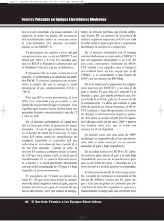 rior al estar conectado a la masa caliente o el
superior, si todos las masas del secundario
del transformador driver se conectan juntas
al transformador del circuito resonante
(unión de los MOSFET).
Ya realizamos un cambio a nivel del par
complementario que excita los MOSFET que
ahora son TIP31 y TIP32. En realidad pue-
den ser TIP29 y 30 pero no sabemos por qué
el Multisim10 no los trae en su biblioteca.
El transistor Q5 no existe realmente en el
circuito. El representa a la salida del modula-
dor PWM. El circuito comienza con un tran-
sistor excitador Q4 que le entrega la señal
rectangular al par complementario TIP31 y
TIP 32.
Para que Q2 se sature plenamente, la base
debe estar conectada con un resistor, a una
fuente de mayor tensión que el colector. Esto
significa que nuestra fuente deberá tener dos
pequeñas fuentes convencionales; una de 12
y otra de 24V.
En el circuito conectamos el canal rojo
del osciloscopio sobre el primario del trans-
formador 1:1 con lo que podemos decir que
es la fuente de señal de excitación. El tran-
sistor Q4 opera como un amplificador de
corriente saturando al transistor Q3 por
reducción de su tensión de base cuando él, a
su vez está saturado. Cuando se abre, el
resistor R5 conduce corriente desde la fuente
de 24V que hace saturar a Q2, es decir que el
transformador T1 se conecta alternativamen-
te a fuente y a masa quedando alimentado
con una señal rectangular de 12Vpap y a baja
impedancia permanentemente.
El secundario de T1 tiene un primer cir-
cuito C1 D2 que sirve para evitar la compo-
nente de señal negativa sobre el gate, que no
molesta mientras no supere la tensión de ais-
lación del mismo, pero que reduce la compo-
nente de tensión positiva que pierde ampli-
tud. Como D2 no permite la existencia de
señales negativas superiores a 0,6V casi toda
la señal sobre el gate es positiva y superamos
fácilmente la tensión de conducción.
En la anterior simulación (en la entrega
anterior) habíamos reemplazado el MOSFET
por un capacitor equivalente a su Cin. En
este caso, conectamos realmente un MOS-
FET similar a los elegidos para el proyecto
(en realidad tiene un Cin mayor que es de
1500pF) y lo conectamos a una fuente de
300V con un resistor de 400 Ohm.
De este modo participan todos los capaci-
tores internos del MOSFET y no sólo el de
gate a fuente. El que más nos importa es el
drenaje a gate, que puede producir una dis-
torsión de la señal de gate en el momento de
la conmutación. Es decir que cuando el gate
sube de tensión, en cierto momento, el MOS-
FET conduce y baja abruptamente la tensión
de drenaje (realimentación negativa parási-
ta). Esa señal se acopla al gate por el capaci-
tor Cdg que suele ser de unos 20pF y genera
una tensión sobre éste, que es como una
muesca en el oscilograma.
En nuestro caso, con una señal de 300V
en drenaje, es imposible de evitar esta distor-
sión, sólo se debe mantener en un mínimo
atacando al gate a baja impedancia.
En realidad, toda la red R3 R4 y D1 debe-
ría anularse para atacar el gate a la más baja
impedancia; pero eso no se puede hacer por-
que la corriente de carga y descarga de Cin
sería excesiva y podría quemar la compuerta.
El funcionamiento de la red es muy senci-
llo. La señal de excitación acomodada arriba
del eje de -600mV circula por R3, para car-
gar a Cin con un pulso de corriente que cir-
cula hacia la derecha cargando el capacitor y
manteniendo la carga (con una corriente muy
Fuentes Pulsadas en Equipos Electrónicos Modernos
52 El Servicio Técnico a los Equipos Electrónicos
Cap 2 - Diseño de Fuentes.qxd 8/2/11 6:15 AM Página 52
 