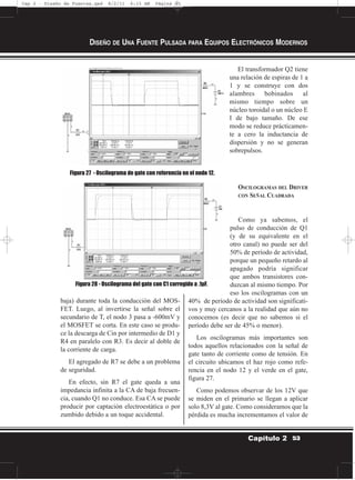 baja) durante toda la conducción del MOS-
FET. Luego, al invertirse la señal sobre el
secundario de T, el nodo 3 pasa a -600mV y
el MOSFET se corta. En este caso se produ-
ce la descarga de Cin por intermedio de D1 y
R4 en paralelo con R3. Es decir al doble de
la corriente de carga.
El agregado de R7 se debe a un problema
de seguridad.
En efecto, sin R7 el gate queda a una
impedancia infinita a la CA de baja frecuen-
cia, cuando Q1 no conduce. Esa CA se puede
producir por captación electroestática o por
zumbido debido a un toque accidental.
El transformador Q2 tiene
una relación de espiras de 1 a
1 y se construye con dos
alambres bobinados al
mismo tiempo sobre un
núcleo toroidal o un núcleo E
I de bajo tamaño. De ese
modo se reduce prácticamen-
te a cero la inductancia de
dispersión y no se generan
sobrepulsos.
OSCILOGRAMAS DEL DRIVER
CON SEÑAL CUADRADA
Como ya sabemos, el
pulso de conducción de Q1
(y de su equivalente en el
otro canal) no puede ser del
50% de período de actividad,
porque un pequeño retardo al
apagado podría significar
que ambos transistores con-
duzcan al mismo tiempo. Por
eso los oscilogramas con un
40% de período de actividad son significati-
vos y muy cercanos a la realidad que aún no
conocemos (es decir que no sabemos si el
período debe ser de 45% o menor).
Los oscilogramas más importantes son
todos aquellos relacionados con la señal de
gate tanto de corriente como de tensión. En
el circuito ubicamos el haz rojo como refe-
rencia en el nodo 12 y el verde en el gate,
figura 27.
Como podemos observar de los 12V que
se miden en el primario se llegan a aplicar
solo 8,3V al gate. Como consideramos que la
pérdida es mucha incrementamos el valor de
DISEÑO DE UNA FUENTE PULSADA PARA EQUIPOS ELECTRÓNICOS MODERNOS
53Capítulo 2
Figura 27 - Oscilograma de gate con referencia en el nodo 12.
Figura 28 - Oscilograma del gate con C1 corregido a .1µF.
Cap 2 - Diseño de Fuentes.qxd 8/2/11 6:15 AM Página 53
 
