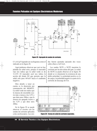 C1 a 0,1µF logrando un oscilograma como el
indicado en la figura 28.
Aquí podemos observar que casi no hay
pérdida de señal serie, porque el marcador
rojo nos indica que la señal verde es de
11,31V. El marcador azul nos indica la
acción del diodo D2 que permite que la
señal solo pase 441mV hacia el cuadrante
negativo.
Otro detalle a tener en
cuenta es la distorsión por
conmutación del MOSFET.
La señal verde nos indica que
la muesca de encendido ocu-
rre más o menos a los 3,5V y
que dura unos 300ns y que la
muesca de apagado ocurre a
los 5,5V y que dura unos
200ns.
En la figura 29 se puede
observar el circuito con las
sondas de corriente aplicadas
a dos osciloscopios. Las son-
das fueron ajustadas (picando dos veces
sobre ellas) a 1mV/mA.
Las sondas XCP1 y XCP2 muestran la
corriente por las dos ramas del gate. La señal
de XCP2 se puede observar en la figura 30
donde se ve claramente la existencia de una
doble polaridad. La polaridad positiva es la
de carga y la polaridad negativa es parte de la
corriente de descarga de Cin.
Fuentes Pulsadas en Equipos Electrónicos Modernos
54 El Servicio Técnico a los Equipos Electrónicos
Figura 29 - Agregado de sondas de corriente.
Figura 30 - Formas de señal de corriente separadas.
Cap 2 - Diseño de Fuentes.qxd 8/2/11 6:15 AM Página 54
 