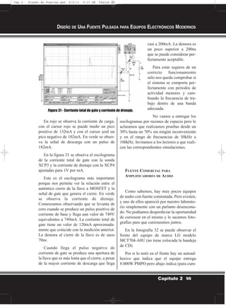 En rojo se observa la corriente de carga;
con el cursor rojo se puede medir un pico
positivo de 132mA y con el cursor azul un
pico negativo de 102mA. En verde se obser-
va la señal de descarga con un pulso de
182mA.
En la figura 31 se observa el oscilograma
de la corriente total de gate con la sonda
XCP3 y la corriente de drenaje con la XCP4
ajustadas para 1V por mA.
Este es el oscilograma más importante
porque nos permite ver la relación entre el
auténtico cierre de la llave a MOSFET y la
señal de gate que genera el cierre. En verde
se observa la corriente de drenaje.
Comenzamos observando que se levanta de
cero cuando se produce un pulso positivo de
corriente de base y llega aun valor de 749V
equivalentes a 749mA. La corriente total de
gate tiene un valor de 120mA aproximada-
mente que coincide con la medición anterior.
La demora al cierre de la llave es de unos
70ns.
Cuando llega el pulso negativo de
corriente de gate se produce una apertura de
la llave que es más lenta que el cierre, a pesar
de la mayor corriente de descarga que llega
casi a 200mA. La demora es
un poco superior a 200ns
que se puede considerar per-
fectamente aceptable.
Para estar seguros de un
correcto funcionamiento
sólo nos queda comprobar si
el sistema se comporta per-
fectamente con períodos de
actividad menores y cam-
biando la frecuencia de tra-
bajo dentro de una banda
adecuada.
No vamos a entregar los
oscilogramas por razones de espacio pero le
aclaramos que realizamos pruebas desde un
30% hasta un 70% sin ningún inconveniente
y en el rango de frecuencias de 50kHz a
100kHz. Invitamos a los lectores a que reali-
cen las correspondientes simulaciones.
FUENTE COMERCIAL PARA
AMPLIFICADORES DE AUDIO
Como sabemos, hay muy pocos equipos
de audio con fuente conmutada. Pero existen,
y uno de ellos apareció por nuestro laborato-
rio simplemente con un parlante desencona-
do. No podíamos desperdiciar la oportunidad
de curiosear en el mismo y le sacamos foto-
grafías para que curioseemos juntos.
En la fotografía 32 se puede observar el
frente del equipo de marca LG modelo
MCT704-A0U (no tiene colocada la bandeja
de CD).
Por si lo notó en el frente hay un autoad-
hesivo que indica que el equipo entrega
8.000W PMPO pero abajo indica (para cum-
DISEÑO DE UNA FUENTE PULSADA PARA EQUIPOS ELECTRÓNICOS MODERNOS
55Capítulo 2
Figura 31 - Corriente total de gate y corriente de drenaje.
Cap 2 - Diseño de Fuentes.qxd 8/2/11 6:15 AM Página 55
 