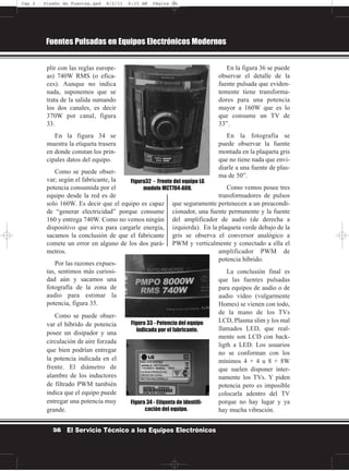 plir con las reglas europe-
as) 740W RMS (o efica-
ces). Aunque no indica
nada, suponemos que se
trata de la salida sumando
los dos canales, es decir
370W por canal, figura
33.
En la figura 34 se
muestra la etiqueta trasera
en donde constan los prin-
cipales datos del equipo.
Como se puede obser-
var; según el fabricante, la
potencia consumida por el
equipo desde la red es de
solo 160W. Es decir que el equipo es capaz
de “generar electricidad” porque consume
160 y entrega 740W. Como no vemos ningún
dispositivo que sirva para cargarle energía,
sacamos la conclusión de que el fabricante
comete un error en alguno de los dos pará-
metros.
Por las razones expues-
tas, sentimos más curiosi-
dad aún y sacamos una
fotografía de la zona de
audio para estimar la
potencia, figura 35.
Como se puede obser-
var el híbrido de potencia
posee un disipador y una
circulación de aire forzada
que bien podrían entregar
la potencia indicada en el
frente. El diámetro de
alambre de los inductores
de filtrado PWM también
indica que el equipo puede
entregar una potencia muy
grande.
En la figura 36 se puede
observar el detalle de la
fuente pulsada que eviden-
temente tiene transforma-
dores para una potencia
mayor a 160W que es lo
que consume un TV de
33”.
En la fotografía se
puede observar la fuente
montada en la plaqueta gris
que no tiene nada que envi-
diarle a una fuente de plas-
ma de 50”.
Como vemos posee tres
transformadores de pulsos
que seguramente pertenecen a un preacondi-
cionador, una fuente permanente y la fuente
del amplificador de audio (de derecha a
izquierda). En la plaqueta verde debajo de la
gris se observa el conversor analógico a
PWM y verticalmente y conectado a ella el
amplificador PWM de
potencia híbrido.
La conclusión final es
que las fuentes pulsadas
para equipos de audio o de
audio video (vulgarmente
Homes) se vienen con todo,
de la mano de los TVs
LCD, Plasma slim y los mal
llamados LED, que real-
mente son LCD con back-
ligth a LED. Los usuarios
no se conforman con los
mínimos 4 + 4 u 8 + 8W
que suelen disponer inter-
namente los TVs. Y piden
potencia pero es imposible
colocarla adentro del TV
porque no hay lugar y ya
hay mucha vibración.
Fuentes Pulsadas en Equipos Electrónicos Modernos
56 El Servicio Técnico a los Equipos Electrónicos
Figura32 - Frente del equipo LG
modelo MCT704-A0U.
Figura 33 - Potencia del equipo
indicada por el fabricante.
Figura 34 - Etiqueta de identifi-
cación del equipo.
Cap 2 - Diseño de Fuentes.qxd 8/2/11 6:15 AM Página 56
 