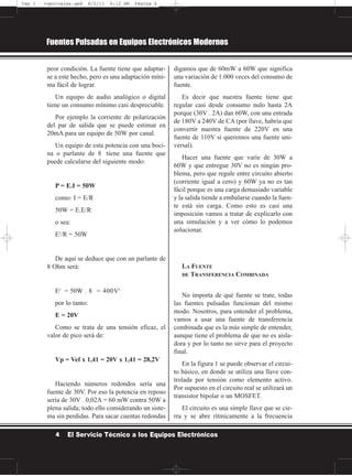 peor condición. La fuente tiene que adaptar-
se a este hecho, pero es una adaptación míni-
ma fácil de lograr.
Un equipo de audio analógico o digital
tiene un consumo mínimo casi despreciable.
Por ejemplo la corriente de polarización
del par de salida que se puede estimar en
20mA para un equipo de 50W por canal.
Un equipo de esta potencia con una boci-
na o parlante de 8 tiene una fuente que
puede calcularse del siguiente modo:
P = E.I = 50W
como: I = E/R
50W = E.E/R
o sea:
E2
/R = 50W
De aquí se deduce que con un parlante de
8 Ohm será:
E2
= 50W . 8 = 400V2
por lo tanto:
E = 20V
Como se trata de una tensión eficaz, el
valor de pico será de:
Vp = Vef x 1,41 = 20V x 1,41 = 28,2V
Haciendo números redondos sería una
fuente de 30V. Por eso la potencia en reposo
sería de 30V . 0,02A = 60 mW contra 50W a
plena salida; todo ello considerando un siste-
ma sin perdidas. Para sacar cuentas redondas
digamos que de 60mW a 60W que significa
una variación de 1.000 veces del consumo de
fuente.
Es decir que nuestra fuente tiene que
regular casi desde consumo nulo hasta 2A
porque (30V . 2A) dan 60W, con una entrada
de 180V a 240V de CA (por llave, habría que
convertir nuestra fuente de 220V en una
fuente de 110V si queremos una fuente uni-
versal).
Hacer una fuente que varíe de 30W a
60W y que entregue 30V no es ningún pro-
blema, pero que regule entre circuito abierto
(corriente igual a cero) y 60W ya no es tan
fácil porque es una carga demasiado variable
y la salida tiende a embalarse cuando la fuen-
te está sin carga. Como esto es casi una
imposición vamos a tratar de explicarlo con
una simulación y a ver cómo lo podemos
solucionar.
LA FUENTE
DE TRANSFERENCIA COMBINADA
No importa de qué fuente se trate, todas
las fuentes pulsadas funcionan del mismo
modo. Nosotros, para entender el problema,
vamos a usar una fuente de transferencia
combinada que es la más simple de entender,
aunque tiene el problema de que no es aisla-
dora y por lo tanto no sirve para el proyecto
final.
En la figura 1 se puede observar el circui-
to básico, en donde se utiliza una llave con-
trolada por tensión como elemento activo.
Por supuesto en el circuito real se utilizará un
transistor bipolar o un MOSFET.
El circuito es una simple llave que se cie-
rra y se abre rítmicamente a la frecuencia
Fuentes Pulsadas en Equipos Electrónicos Modernos
4 El Servicio Técnico a los Equipos Electrónicos
Cap 1 - topologías.qxd 8/2/11 6:12 AM Página 4
 