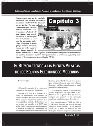 Como hemos visto en los capítulos
anteriores, los equipos electrónicos
modernos, y sobre todo los de audio,
suelen incluir fuentes pulsadas o
conmutadas con caracte-
rísticas especiales. Nos
propusimos el diseño de
una fuente que pueda
sustituir a la de los equi-
pos comerciales lo que
nos ha permitido saber
cómo funcionan de modo
que ya estamos en condi-
ciones de poder reparar
una fuente cuando la
misma no funciona. En este capítulo damos algunos consejos útiles para el servi-
cio técnico, mostramos técnicas para poder variar la tensión de la fuente y mos-
tramos el funcionamiento de un circuito PWM.
INTRODUCCIÓN
¿Cómo es la reparación de un centro musi-
cal moderno con respecto a los clásicos?
Depende de la falla. Si la falla está en la
fuente, es infinitamente más complejo, en
cambio si se trata del amplificador de audio
PWM es mucho más simple. La razón de la
complejidad de las fallas de fuente es que
las mismas son pulsadas y de 300W para
arriba. Es decir que son tan complejas como
la fuente de un LCD o un Plasma chico. Mi
recomendación es realizar un buen curso de
fuentes, aprovechando los diversos cursos
por videoconferencia que nos ofrecen
Internet y los libros electrónicos o en papel
que existen sobre el tema.
Si el problema está en el/los amplifica-
dor/res de potencia, del tipo PWM, el pro-
blema es por lo general fácil de resolver,
aunque todo depende de la tecnología
empleada para fabricar esos dispositivos.
Los amplificadores PWM de 100 a
150W están resueltos en un solo circuito
integrado monocristalino. Los de potencia
desde 150 a 300W son híbridos del tipo
STK y las potencias mayores están resueltas
EL SERVICIO TÉCNICO A LAS FUENTES PULSADAS DE LOS EQUIPOS ELECTRÓNICOS MODERNOS
59Capítulo 3
Capítulo 3
EL SERVICIO TÉCNICO A LAS FUENTES PULSADAS
DE LOS EQUIPOS ELECTRÓNICOS MODERNOS
Cap 3 - Servicio a Fuentes.qxd 8/2/11 9:18 AM Página 59
 