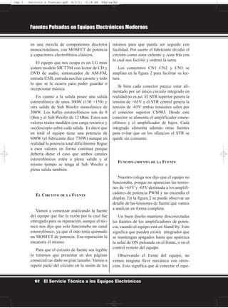 en una mezcla de componentes discretos
monocristalinos, con MOSFET de potencia
y capacitores electrolíticos clásicos.
El equipo que nos ocupa es un LG mini
sistem modelo MCT704 con lector de CD y
DVD de audio, sintonizador de AM-FM,
entrada USB, entrada auxiliar cassete y todo
lo que se le ocurra para poder guardar o
recepcionar música.
En cuanto a la salida posee una salida
estereofónica de unos 300W (150 +150) y
otra salida de Sub Woofer monofónica de
300W. Los bafles estereofónicos son de 8
Ohm y el Sub Woofer de 12 Ohm. Estos son
valores reales medidos con carga resistiva y
osciloscopio sobre cada salida. Es decir que
en total el equipo tiene una potencia de
600W (el fabricante dice 730W) aunque en
realidad la potencia total difícilmente llegue
a esos valores en forma continua porque
debería darse el caso que ambos canales
estereofónicos estén a plena salida y al
mismo tiempo se tenga al Sub Woofer a
plena salida también.
EL CIRCUITO DE LA FUENTE
Vamos a comenzar analizando la fuente
del equipo que fue la razón por la cual fue
entregado para su reparación, aunque el téc-
nico nos dijo que solo funcionaba un canal
estereofónico, ya que el otro tenía quemado
un MOSFET de potencia. Esa reparación la
encararía él mismo.
Para que el circuito de fuente sea legible
lo tenemos que presentar en dos páginas
consecutivas dado su gran tamaño. Vamos a
repetir parte del circuito en la unión de los
mismos para que pueda ser seguido con
facilidad. Por suerte el fabricante dividió el
circuito como zona caliente y zona fría con
lo cual nos facilitó y ordenó la tarea.
Los conectores CN1 CN2 y CN3 se
amplían en la figura 2 para facilitar su lec-
tura.
Si bien cada conector parece estar ali-
mentado por un único circuito integrado en
realidad no es así. El STR superior genera la
tensión de +65V y el STR central genera la
tensión de -65V ambas tensiones salen por
el conector superior CN903. Desde este
conector se alimenta el amplificador estere-
ofónico y el amplificador de bajos. Cada
integrado alimenta además otras fuentes
para evitar que en los silencios el STR se
quede sin consumo.
FUNCIONAMIENTO DE LA FUENTE
Nuestro colega nos dijo que el equipo no
funcionaba, porque no aparecían las tensio-
nes de +65V y -65V destinada a los amplifi-
cadores de potencia PWM y no encendía el
display. En la figura 2 se puede observar un
detalle de las tensiones de fuente que vamos
a analizar en forma completa.
Un buen diseño mantiene desconectadas
las fuentes de los amplificadores de poten-
cia, cuando el equipo está en Stand By. Esto
significa que pueden existir integrados que
se mantengan apagados hasta que aparezca
la señal de ON pulsando en el frente, o en el
control remoto del equipo.
Observando el frente del equipo, no
vemos ninguna llave mecánica con reten-
ción. Esto significa que al conectar el equi-
Fuentes Pulsadas en Equipos Electrónicos Modernos
62 El Servicio Técnico a los Equipos Electrónicos
Cap 3 - Servicio a Fuentes.qxd 8/2/11 9:18 AM Página 62
 