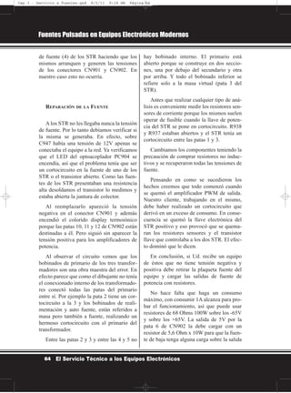 de fuente (4) de los STR haciendo que los
mismos arranquen y generen las tensiones
de los conectores CN901 y CN902. En
nuestro caso esto no ocurría.
REPARACIÓN DE LA FUENTE
A los STR no les llegaba nunca la tensión
de fuente. Por lo tanto debíamos verificar si
la misma se generaba. En efecto, sobre
C947 había una tensión de 12V apenas se
conectaba el equipo a la red. Ya verificamos
que el LED del optoacoplador PC904 se
encendía, así que el problema tenía que ser
un cortocircuito en la fuente de uno de los
STR o el transistor abierto. Como las fuen-
tes de los STR presentaban una resistencia
alta desoldamos el transistor lo medimos y
estaba abierta la juntura de colector.
Al reemplazarlo apareció la tensión
negativa en el conector CN901 y además
encendió el colorido display termoiónico
porque las patas 10, 11 y 12 de CN902 están
destinadas a él. Pero siguió sin aparecer la
tensión positiva para los amplificadores de
potencia.
Al observar el circuito vemos que los
bobinados de primario de los tres transfor-
madores son una obra maestra del error. En
efecto parece que como el dibujante no tenía
el conexionado interno de los transformado-
res conectó todas las patas del primario
entre sí. Por ejemplo la pata 2 tiene un cor-
tocircuito a la 3 y los bobinados de reali-
mentación y auto fuente, están referidos a
masa pero también a fuente, realizando un
hermoso cortocircuito con el primario del
transformador.
Entre las patas 2 y 3 y entre las 4 y 5 no
hay bobinado interno. El primario está
abierto porque se construye en dos seccio-
nes, una por debajo del secundario y otra
por arriba. Y todo el bobinado inferior se
refiere solo a la masa virtual (pata 3 del
STR).
Antes que realizar cualquier tipo de aná-
lisis es conveniente medir los resistores sen-
sores de corriente porque los mismos suelen
operar de fusible cuando la llave de poten-
cia del STR se pone en cortocircuito. R938
y R937 estaban abiertos y el STR tenía un
cortocircuito entre las patas 1 y 3.
Cambiamos los componentes teniendo la
precaución de comprar resistores no induc-
tivos y se recuperaron todas las tensiones de
fuente.
Pensando en como se sucedieron los
hechos creemos que todo comenzó cuando
se quemó el amplificador PWM de salida.
Nuestro cliente, trabajando en el mismo,
debe haber realizado un cortocircuito que
derivó en un exceso de consumo. En conse-
cuencia se quemó la llave electrónica del
STR positivo y eso provocó que se quema-
ran los resistores sensores y el transistor
llave que controlaba a los dos STR. El efec-
to dominó que le dicen.
En conclusión, si Ud. recibe un equipo
de éstos que no tiene tensión negativa y
positiva debe retirar la plaqueta fuente del
equipo y cargar las salidas de fuente de
potencia con resistores.
No hace falta que haga un consumo
máximo, con consumir 1A alcanza para pro-
bar el funcionamiento, así que puede usar
resistores de 68 Ohms 100W sobre los -65V
y sobre los +65V. La salida de 5V por la
pata 6 de CN902 la debe cargar con un
resistor de 5,6 Ohm x 10W para que la fuen-
te de baja tenga alguna carga sobre la salida
Fuentes Pulsadas en Equipos Electrónicos Modernos
64 El Servicio Técnico a los Equipos Electrónicos
Cap 3 - Servicio a Fuentes.qxd 8/2/11 9:18 AM Página 64
 