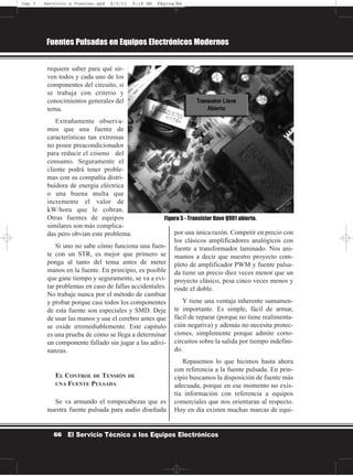 requiere saber para qué sir-
ven todos y cada uno de los
componentes del circuito, si
se trabaja con criterio y
conocimientos generales del
tema.
Extrañamente observa-
mos que una fuente de
características tan extremas
no posee preacondicionador
para reducir el coseno del
consumo. Seguramente el
cliente podrá tener proble-
mas con su compañía distri-
buidora de energía eléctrica
o una buena multa que
incremente el valor de
kW/hora que le cobran.
Otras fuentes de equipos
similares son más complica-
das pero obvian este problema.
Si uno no sabe cómo funciona una fuen-
te con un STR, es mejor que primero se
ponga al tanto del tema antes de meter
manos en la fuente. En principio, es posible
que gane tiempo y seguramente, se va a evi-
tar problemas en caso de fallas accidentales.
No trabaje nunca por el método de cambiar
y probar porque casi todos los componentes
de esta fuente son especiales y SMD. Deje
de usar las manos y use el cerebro antes que
se oxide irremediablemente. Este capítulo
es una prueba de cómo se llega a determinar
un componente fallado sin jugar a las adivi-
nanzas.
EL CONTROL DE TENSIÓN DE
UNA FUENTE PULSADA
Se va armando el rompecabezas que es
nuestra fuente pulsada para audio diseñada
por una única razón. Competir en precio con
los clásicos amplificadores analógicos con
fuente a transformador laminado. Nos ani-
mamos a decir que nuestro proyecto com-
pleto de amplificador PWM y fuente pulsa-
da tiene un precio diez veces menor que un
proyecto clásico, pesa cinco veces menos y
rinde el doble.
Y tiene una ventaja inherente sumamen-
te importante. Es simple, fácil de armar,
fácil de reparar (porque no tiene realimenta-
ción negativa) y además no necesita protec-
ciones, simplemente porque admite corto-
circuitos sobre la salida por tiempo indefini-
do.
Repasemos lo que hicimos hasta ahora
con referencia a la fuente pulsada. En prin-
cipio buscamos la disposición de fuente más
adecuada, porque en ese momento no exis-
tía información con referencia a equipos
comerciales que nos orientaran al respecto.
Hoy en día existen muchas marcas de equi-
Fuentes Pulsadas en Equipos Electrónicos Modernos
66 El Servicio Técnico a los Equipos Electrónicos
Figura 5 - Transistor llave Q901 abierto.
Cap 3 - Servicio a Fuentes.qxd 8/2/11 9:18 AM Página 66
 