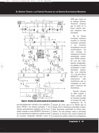 pos decididamente volcados a los amplifica-
dores PWM y las fuentes pulsadas. Y las
fuentes generalmente elegidas son las reso-
nantes cuando se usan MOSFET discretos y
las de transferencia indirecta cuando se trata
de circuitos integrados híbridos como el
STR que vimos en
la entrega anterior.
Nosotros estamos
por lo tanto en el
buen camino por-
que elegimos una
resonante.
De la fuente
resonante tenemos
resuelto el circuito
resonante primario
y los circuitos
secundarios con sus
rectificadores. En
esta entrega le
sumamos el circuito
modulador asimé-
trico PWM realiza-
do con dos com-
puertas comparado-
ras rápidas y los dos
excitadores a trans-
formador separa-
dor, con relación
1:1 y las dos llaves
MOSFET con los
transistores más
económicos que se
consiguen en cual-
quier comercio de
electrónica.
Nuestro circuito
se debe regular a
mano, porque aun
no tenemos armado
el circuito de reali-
mentación de la
tensión de error, que es lo último que se
diseña. Pero si funciona controlado a mano,
debe funcionar controlado en forma auto-
mática. En esta entrega vamos a presentar
entonces el circuito con control manual de
la tensión de salida y todos los oscilogramas
EL SERVICIO TÉCNICO A LAS FUENTES PULSADAS DE LOS EQUIPOS ELECTRÓNICOS MODERNOS
67Capítulo 3
Figura 6 - Circuito con control manual de las tensiones de salida.
Cap 3 - Servicio a Fuentes.qxd 8/2/11 9:18 AM Página 67
 
