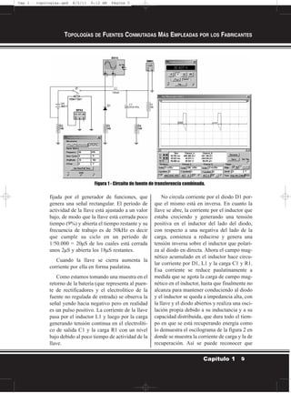 fijada por el generador de funciones, que
genera una señal rectangular. El período de
actividad de la llave está ajustado a un valor
bajo, de modo que la llave está cerrada poco
tiempo (9%) y abierta el tiempo restante y su
frecuencia de trabajo es de 50kHz es decir
que cumple su ciclo en un período de
1/50.000 = 20µS de los cuales está cerrada
unos 2µS y abierta los 18µS restantes.
Cuando la llave se cierra aumenta la
corriente por ella en forma paulatina.
Como estamos tomando una muestra en el
retorno de la batería (que representa al puen-
te de rectificadores y el electrolítico de la
fuente no regulada de entrada) se observa la
señal yendo hacia negativo pero en realidad
es un pulso positivo. La corriente de la llave
pasa por el inductor L1 y luego por la carga
generando tensión continua en el electrolíti-
co de salida C1 y la carga R1 con un nivel
bajo debido al poco tiempo de actividad de la
llave.
No circula corriente por el diodo D1 por-
que el mismo está en inversa. En cuanto la
llave se abre, la corriente por el inductor que
estaba creciendo y generando una tensión
positiva en el inductor del lado del diodo,
con respecto a una negativa del lado de la
carga, comienza a reducirse y genera una
tensión inversa sobre el inductor que polari-
za al diodo en directa. Ahora el campo mag-
nético acumulado en el inductor hace circu-
lar corriente por D1, L1 y la carga C1 y R1.
Esa corriente se reduce paulatinamente a
medida que se agota la carga de campo mag-
nético en el inductor, hasta que finalmente no
alcanza para mantener conduciendo al diodo
y el inductor se queda a impedancia alta, con
la llave y el diodo abiertos y realiza una osci-
lación propia debido a su inductancia y a su
capacidad distribuida, que dura todo el tiem-
po en que se está recuperando energía como
lo demuestra el oscilograma de la figura 2 en
donde se muestra la corriente de carga y la de
recuperación. Así se puede reconocer que
TOPOLOGÍAS DE FUENTES CONMUTADAS MÁS EMPLEADAS POR LOS FABRICANTES
5Capítulo 1
Figura 1 - Circuito de fuente de transferencia combinada.
Cap 1 - topologías.qxd 8/2/11 6:12 AM Página 5
 