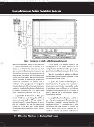 desde el modulador hasta los secundarios.
El circuito presentado, que se muestra en la
figura 6, es totalmente funcional es decir
que nosotros realizamos una simulación que
funcionó correctamente (aunque después de
realizar una corrección automática de pará-
metros de simulación) porque inicialmente
indicó un error de simulación. Como esta
corrección automática la realiza sólo el
Multisim 10, los que poseen el 9 no podrán
simular el circuito. El archivo de simulación
puede ser bajado de la página webelectroni-
ca.com.mx, haciendo clic en el ícono pass-
word e ingresando la clave “audi3421”.
El generador de funciones se debe ajus-
tar en 86kHz de onda triangular (50% de
tiempo de actividad) y 5V de salida. El
potenciómetro R5 ajusta el tiempo de activi-
dad de cualquiera de los dos canales de
excitación en un 40% para evitar solapa-
miento en el funcionamiento de las llaves a
MOSFET.
En la figura 7 se pueden observar los
oscilogramas en las cuatro entradas de los
comparadores de alta velocidad que explica
por sí mismo el funcionamiento de la etapa.
Nuestro generador de señales es del tipo
balanceado, lo que se puede observar en los
oscilogramas verde y azul.
El punto de recorte establecido por la
tensión continua de ajuste, corta exactamen-
te un poco por arriba del cruce de las ondas
triangulares para establecer un período de
actividad levemente mayor al 50% como se
puede apreciar en el oscilograma violeta
conectado a la salida.
La amplitud del oscilograma violeta es
de 1,6V aproximadamente de valor máximo
lo que hace conducir a pleno al transistor Q5
poniendo el nodo 17 a masa durante el 60%
del tiempo. El valor mínimo es de solo 1V
que no puede hacer circular corriente por el
diodo D1 sumado a la juntura diodo emisor
Fuentes Pulsadas en Equipos Electrónicos Modernos
68 El Servicio Técnico a los Equipos Electrónicos
Figura 7 - Oscilograma de entrada y salida del comparador superior.
Cap 3 - Servicio a Fuentes.qxd 8/2/11 9:18 AM Página 68
 
