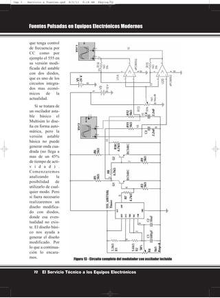 que tenga control
de frecuencia por
CC como por
ejemplo el 555 en
su versión modi-
ficada del astable
con dos diodos,
que es uno de los
circuitos integra-
dos mas econó-
micos de la
actualidad.
Si se tratara de
un oscilador asta-
ble básico el
Multisim lo dise-
ña en forma auto-
mática, pero la
versión astable
básica no puede
generar onda cua-
drada (no llega a
mas de un 45%
de tiempo de acti-
v i d a d ) .
Comenzaremos
analizando la
posibilidad de
utilizarlo de cual-
quier modo. Pero
si fuera necesario
realizaremos un
diseño modifica-
do con diodos,
donde esa even-
tualidad no exis-
te. El diseño bási-
co nos ayuda a
generar el diseño
modificado. Por
lo que a continua-
ción lo encara-
mos.
Fuentes Pulsadas en Equipos Electrónicos Modernos
72 El Servicio Técnico a los Equipos Electrónicos
Figura 13 - Circuito completo del modulador con oscilador incluído
Cap 3 - Servicio a Fuentes.qxd 8/2/11 9:18 AM Página 72
 