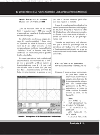 DISEÑO AUTOMÁTICO DEL ASTABLE
BÁSICO CON UN INTEGRADO 555
Abra el Multisim, entre en la solapa
Tools -> circuits wizard -> 555 time wizard
y aparecerá una pantalla de diseño como la
indicada en la figura 12.
R1 y R2 son los resistores de carga y des-
carga del capacitor principal C. Estos valo-
res dependen del valor de frecuencia y del
valor de C que deben colocarse en los
correspondientes casilleros. Luego el botón
“Building Circuit” se ilumina como indi-
cando que las condiciones para un posible
diseño están dadas.
En caso contrario se indica debajo del
circuito cual de las condiciones no se cum-
ple (por lo general R1 y R2 son menores a
lo estipulado que es de k ). Si este es el
caso se debe variar el valor de C por uno
mas bajo). Automáticamente el botón de
Build circuit se ilumina y al apretarlo se cal-
cula todo el circuito, hasta que queda ofre-
cido para pegar en la pantalla.
Luego de pegarlo se deben redondear los
valores y completar el mismo con el agrega-
do del preset de ajuste de frecuencia sobre
Cf. El cálculo da solo valores aproximados,
por lo que es necesario armar el circuito y
ajustar los valores de R1, R2 y C por expe-
riencia real.
También por experiencia real, observa-
mos que el hecho de que trabajar con un
periodo de actividad de 55 o 60% no afecta
el funcionamiento del circuito, por lo que no
es necesario utilizar el circuito modificado
con diodos.
CIRCUITO COMPLETO DEL MODULADOR
CON OSCILADOR CON EL TEMPORIZADOR 555
Para que el lector no tenga inconvenien-
tes para saber como se
interconecta nuestro nuevo
circuito, con el circuito de
la entrega anterior, dibuja-
mos los comparadores
generadores de la PWM,
que entonces se repiten en
ambo circuitos formando
el nexo de unión. Ver la
figura 13.
Nota:
RST RESET (4).
THR TRESHOLD (6),
CAMBIO DE ESTADO.
TRI: TRIGGUER (2),
DISPARO.
DIS: DISCARG (7),
DESCARGA.
CONTROL VOLTAGE:
EL SERVICIO TÉCNICO A LAS FUENTES PULSADAS DE LOS EQUIPOS ELECTRÓNICOS MODERNOS
73Capítulo 3
Figura 14 - Oscilogramas de los dientes de sierra diferenciales.
Cap 3 - Servicio a Fuentes.qxd 8/2/11 9:18 AM Página 73
 
