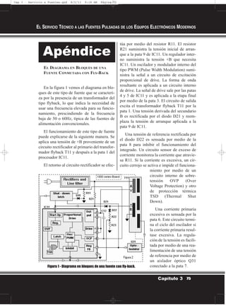 EL DIAGRAMA EN BLOQUES DE UNA
FUENTE CONMUTADA CON FLY-BACK
En la figura 1 vemos el diagrama en blo-
ques de este tipo de fuente que se caracteri-
za por la presencia de un transformador del
tipo flyback, lo que indica la necesidad de
usar una frecuencia elevada para su funcio-
namiento, prescindiendo de la frecuencia
baja de 50 o 60Hz, típica de las fuentes de
alimentación convencionales.
El funcionamiento de este tipo de fuente
puede explicarse de la siguiente manera. Se
aplica una tensión de +B proveniente de un
circuito rectificador al primario del transfor-
mador flyback T11 y después a la pata 1 del
procesador IC11.
El retorno al circuito rectificador se efec-
túa por medio del resistor R11. El resistor
R21 suministra la tensión inicial de arran-
que a la pata 9 de IC11. Un regulador inter-
no suministra la tensión +B que necesita
IC11. Un oscilador y modulador interno del
tipo PWM (Pulse Width Modulation) sumi-
nistra la señal a un circuito de excitación
proporcional de drive. La forma de onda
resultante es aplicada a un circuito interno
de drive. La señal de drive sale por las patas
4 y 5 de IC11 y es aplicada a la etapa final
por medio de la pata 3. El circuito de salida
excita el transformador flyback T11 por la
pata 1. Una tensión derivada del secundario
B es rectificada por el diodo D21 y reem-
plaza la tensión de arranque aplicada a la
pata 9 de IC11.
Una tensión de referencia rectificada por
el diodo D22 es sensada por medio de la
pata 8 para inhibir el funcionamiento del
integrado. Un circuito sensor de exceso de
corriente monitorea la corriente que atravie-
sa R11. Si la corriente es excesiva, un cir-
cuito cerrojo se activa e impide el funciona-
miento por medio de un
circuito interno de sobre-
tensión OVP (Over
Voltage Protection) y otro
de protección térmica
TSD (Thermal Shut
Down).
Una corriente primaria
excesiva es sensada por la
pata 6. Este circuito termi-
na el ciclo del oscilador si
la corriente primaria resul-
tase excesiva. La regula-
ción de la tensión es facili-
tada por medio de una rea-
limentación de una tensión
de referencia por medio de
un aislador óptico Q31
conectado a la pata 7.
EL SERVICIO TÉCNICO A LAS FUENTES PULSADAS DE LOS EQUIPOS ELECTRÓNICOS MODERNOS
75Capítulo 3
Apéndice
Figura 1 - Diagrama en bloques de una fuente con fly-back.
Cap 3 - Servicio a Fuentes.qxd 8/2/11 9:18 AM Página 75
 