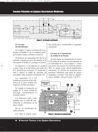 El Circuito
del Rectificador
En la figura 2 vemos el circuito del recti-
ficador. El fusible F1 de 1,6 amperes prote-
ge la fuente contra corrientes excesivas.
El protector de sobrecargas D2 desvía la
corriente causada por picos de tensión en la
red, quema el fusible F1 y protege el circuito.
El inductor L1 y el capacitor C1 ayudan
a aislar línea de la red alterna del ruido de
R.F. generado por la fuente. L1 ayuda tam-
bién a reducir el golpe de corriente de
encendido sobre el puente rectificador D1.
Los capacitores C2 y C3
establecen un potencial de refe-
rencia de la masa aislada con
respecto a la línea de alterna.
R1 impide la formación de
cargas en la masa aislada al
descargar constantemente el
terminal común.
Los inductores LB1 y LB2
impiden que el ruido de con-
mutación se introduzca en la
masa aislada.
D1 es un rectificador de
onda completa.
C11 filtra la tensión conti-
nua rectificada y suministrada al regulador
conmutado.
Circuito de Conmutación
de Salida de la Fuente
En esta fuente de alimentación el circui-
to de salida de la fuente está incorporado en
el controlador IC11. En la figura 3. vemos
este sector del circuito. El transistor interno
TR2 es usado como driver-amplificador
intermedio. El circuito de excitación pro-
porcional suministra una señal de pulsos
cuadrados a su base. Esta señal es amplifi-
cada y aislada y sale por la pata 5 de IC11.
Fuentes Pulsadas en Equipos Electrónicos Modernos
76 El Servicio Técnico a los Equipos Electrónicos
Figura 2 - El circuito rectificador.
Figura 3 - Circuito de conmutación.
Cap 3 - Servicio a Fuentes.qxd 8/2/11 9:18 AM Página 76
 