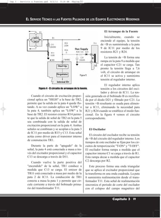Cuando el circuito de excitación propor-
cional aplica un "HIGH" a la base de TR2,
permite que la salida en la pata 4 quede flo-
tando. A su vez cuando aplica un "LOW" a
la pata 4, también aplica un "LOW" a la
base de TR2. El resistor externo R14 permi-
te que la salida de señal de TR2 en la pata 5
sea combinada con la salida de señal de
excitación proporcional en la pata 4. Ambas
señales se combinan y se acoplan a la pata 3
de IC11 por medio de R15 y C13. Esta señal
actúa como driver para el transistor interno
de conmutación TR1.
Durante la parte de "apagado" de la
señal, la pata 4 está conectada a masa a tra-
vés del excitador proporcional y el capacitor
C13 se descarga a través de D11.
Cuando vuelve la parte positiva del
"encendido" de la señal, TR1 conduce a
medida que C13 se carga. El emisor de
TR11 está conectado a masa por medio de la
pata 2 de IC11. La conducción de TR1
conecta a masa la pata 1 y permite que cir-
cule corriente a través del bobinado prima-
rio del transformador T11.
El Arranque de la Fuente
Inicialmente, cuando se
enciende el equipo, la tensión
de +B es suministrada a la pata
9 de IC11 por medio de los
resistores R21 y R24.
La tensión de +B forma una
rampa en la pata 9 a medida que
el capacitor C21 se carga. Tan
pronto la tensión llega a 7,6
volt, el circuito de arranque en
el IC11 se activa y suministra
tensión al regulador interno.
El regulador interno aplica
tensión a los circuitos del osci-
lador y driver de IC11. La ten-
sión generada en el bobinado B es rectifica-
da por el diodo D21 y filtrado por C21. La
tensión +B resultante es usada para alimen-
tar a IC11, eliminando la necesidad para
R21 y R24 cuando se establece el modo fun-
cional. En la figura 4 vemos el circuito
correspondiente.
El Oscilador
El circuito del oscilador recibe su tensión
de +B del circuito del regulador interno. Los
tiempos de este oscilador se fijan por los cir-
cuitos de temporización "T-ON" y "T-OFF".
El oscilador forma rampa a medida que el
capacitor interno C1 se carga a través de R1.
Esta rampa decae a medida que el capacitor
C2 descarga por R2.
Este proceso forma una onda triangular
que se aplica al excitador proporcional que
la transforma en una onda cuadrada. La pata
8 suministra realimentación desde el trans-
formador T11. Esta señal de realimentación
sincroniza el periodo de corte del oscilador
con el colapso del campo magnético del
EL SERVICIO TÉCNICO A LAS FUENTES PULSADAS DE LOS EQUIPOS ELECTRÓNICOS MODERNOS
77Capítulo 3
Figura 4 - El circuito de arranque de la fuente.
Cap 3 - Servicio a Fuentes.qxd 8/2/11 9:18 AM Página 77
 