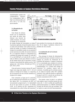 transformador usando dos
comparadores internos.
Los comparadores Op1 y
Op2 son referenciados por
0,75 volt y 1,4 volt, res-
pectivamente.
La Regulación de
la Fuente
Esta fuente de alimen-
tación usa la modulación
por ancho de pulso para
obtener una tensión de
salida constante. Al acortar
el tiempo de la formación
de rampa (tiempo de encendido) se reduce
la potencia aplicada al transformador duran-
te cada ciclo de trabajo. Esto reduce las ten-
siones de salida, en cambio el aumento del
tiempo de encendido resulta en un aumento
en las tensiones de salida. El resistor interno
R1 y el capacitor interno C1 determinan la
constante de tiempo de la rampa. El valor de
C1 es de 0.0033µF y el valor de R1 es ajus-
tado en fábrica como para obtener un tiem-
po de rampa mayor que el necesario, lo que
resulta en una tensión de salida excesiva. Se
agrega una red externa, formada por R31,
Q31, R32 y D32.
Esta red asiste al resistor interno R1 para
lograr una carga más rápida de C1. Así se
reduce el tiempo de la rampa. La variación
de la resistencia de este circuito modifica el
tiempo de la rampa.
Esta variación se logra por la variación
de la conducción del transistor en el acopla-
dor óptico Q31. La resistencia de Q31 es
inversamente proporcional a la intensidad
de la luz que incide en su base. Un diodo
LED en el interior de Q31 suministra la
intensidad de luz sobre la base del transistor
para producir las tensiones de salida desea-
das. En la figura 5 podemos observar los
detalles de este circuito.
La Limitación de la Corriente
del Primario
Para proteger la fuente de alimentación
de la destrucción por corriente exclusiva, se
agrega un circuito de limitación de la
corriente del primario. Cuando el transistor
Tr1 es conmutado para conducir, la corrien-
te circula por el bobinado del primario del
transformador T11. Cuanto más tiempo el
transistor Tr1 conduce, mayor será su
corriente. A medida que la corriente aumen-
ta, la caída de tensión sobre R11 también
aumenta. Esta caída de tensión es aplicada a
la pata 6 de IC11 a través de un divisor de
tensión consistente de R13 y R12.
Tan pronto como la pata 6 se polariza
más negativo que la tensión interna de refe-
rencia de -1 volt, la salida del amplificador
operacional interno va a HIGH, terminando
la parte de ON del ciclo del oscilador. Esto
se repite en cada ciclo del funcionamiento.
Fuentes Pulsadas en Equipos Electrónicos Modernos
78 El Servicio Técnico a los Equipos Electrónicos
Figura 5 - Circuito del oscilador y regulación.
Cap 3 - Servicio a Fuentes.qxd 8/2/11 9:18 AM Página 78
 