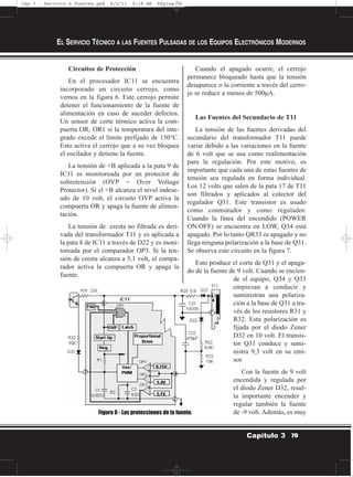 Circuitos de Protección
En el procesador IC11 se encuentra
incorporado un circuito cerrojo, como
vemos en la figura 6. Este cerrojo permite
detener el funcionamiento de la fuente de
alimentación en caso de suceder defectos.
Un sensor de corte térmico activa la com-
puerta OR, OR1 si la temperatura del inte-
grado excede el límite prefijado de 150°C.
Esto activa el cerrojo que a su vez bloquea
el oscilador y detiene la fuente.
La tensión de +B aplicada a la pata 9 de
IC11 es monitoreada por un protector de
sobretensión (OVP = Over Voltage
Protector). Si el +B alcanza el nivel indese-
ado de 10 volt, el circuito OVP activa la
compuerta OR y apaga la fuente de alimen-
tación.
La tensión de cresta no filtrada es deri-
vada del transformador T11 y es aplicada a
la pata 8 de IC11 a través de D22 y es moni-
toreada por el comparador OP3. Si la ten-
sión de cresta alcanza a 5,1 volt, el compa-
rador activa la compuerta OR y apaga la
fuente.
Cuando el apagado ocurre, el cerrojo
permanece bloqueado hasta que la tensión
desaparece o la corriente a través del cerro-
jo se reduce a menos de 500µA.
Las Fuentes del Secundario de T11
La tensión de las fuentes derivadas del
secundario del transformador T11 puede
variar debido a las variaciones en la fuente
de 6 volt que se usa como realimentación
para la regulación. Por este motivo, es
importante que cada una de estas fuentes de
tensión sea regulada en forma individual.
Los 12 volts que salen de la pata 17 de T11
son filtrados y aplicados al colector del
regulador Q31. Este transistor es usado
como conmutador y como regulador.
Cuando la línea del encendido (POWER
ON/OFF) se encuentra en LOW, Q34 está
apagado. Por lo tanto QR33 es apagado y no
llega ninguna polarización a la base de Q31.
Se observa este circuito en la figura 7.
Esto produce el corte de Q31 y el apaga-
do de la fuente de 9 volt. Cuando se encien-
de el equipo, Q34 y Q33
empiezan a conducir y
suministran una polariza-
ción a la base de Q31 a tra-
vés de los resistores R31 y
R32. Esta polarización es
fijada por el diodo Zener
D32 en 10 volt. El transis-
tor Q31 conduce y sumi-
nistra 9,3 volt en su emi-
sor.
Con la fuente de 9 volt
encendida y regulada por
el diodo Zener D32, resul-
ta importante encender y
regular también la fuente
de -9 volt. Además, es muy
EL SERVICIO TÉCNICO A LAS FUENTES PULSADAS DE LOS EQUIPOS ELECTRÓNICOS MODERNOS
79Capítulo 3
Figura 6 - Las protecciones de la fuente.
Cap 3 - Servicio a Fuentes.qxd 8/2/11 9:18 AM Página 79
 