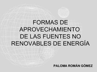 FORMAS DE
  APROVECHAMIENTO
  DE LAS FUENTES NO
RENOVABLES DE ENERGÍA


           PALOMA ROMÁN GÓMEZ
 