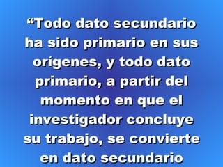 “ Todo dato secundario ha sido primario en sus orígenes, y todo dato primario, a partir del momento en que el investigador concluye su trabajo, se convierte en dato secundario para los demás” 
