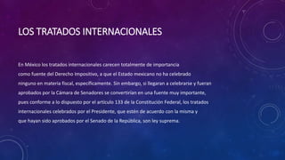 LOS TRATADOS INTERNACIONALES
En México los tratados internacionales carecen totalmente de importancia
como fuente del Derecho Impositivo, a que el Estado mexicano no ha celebrado
ninguno en materia fiscal, específicamente. Sin embargo, si llegaran a celebrarse y fueran
aprobados por la Cámara de Senadores se convertirían en una fuente muy importante,
pues conforme a lo dispuesto por el artículo 133 de la Constitución Federal, los tratados
internacionales celebrados por el Presidente, que estén de acuerdo con la misma y
que hayan sido aprobados por el Senado de la República, son ley suprema.
 