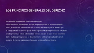LOS PRINCIPIOS GENERALES DEL DERECHO
los principios generales del Derecho son verdades
jurídicas notorias, indubitables, de carácter general, como su mismo nombre lo
indica, elaboradas o seleccionadas por la ciencia del Derecho, de tal manera que
el Juez pueda dar la solución que el mismo legislador hubiera pronunciado si hubiera
estado presente, o habría establecido si hubiera previsto el caso; siendo condición
de los aludidos principios que no desarmonicen o estén en contradicción con el
conjunto de normas legales cuyas lagunas u omisiones han de llenarse
 